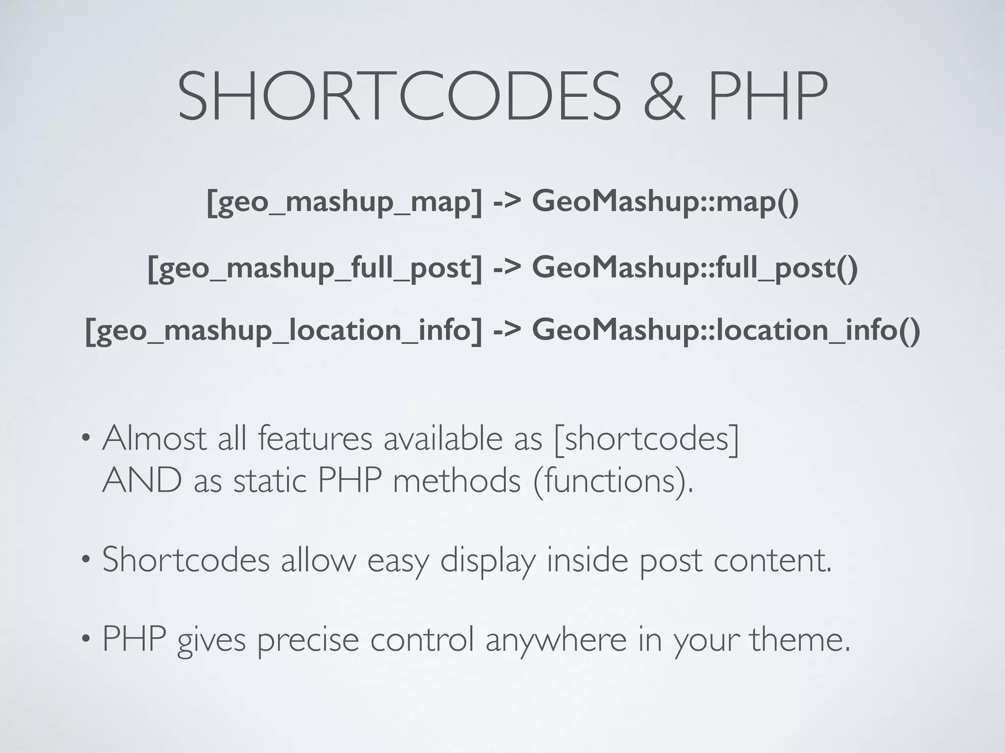 SHORTCODES & PHP
• Almost all features available as [shortcodes] 
AND as static PHP methods (functions).
• Shortcodes allow easy display inside post content.
• PHP gives precise control anywhere in your theme.
[geo_mashup_map] -> GeoMashup::map()
[geo_mashup_full_post] -> GeoMashup::full_post()
[geo_mashup_location_info] -> GeoMashup::location_info()
 