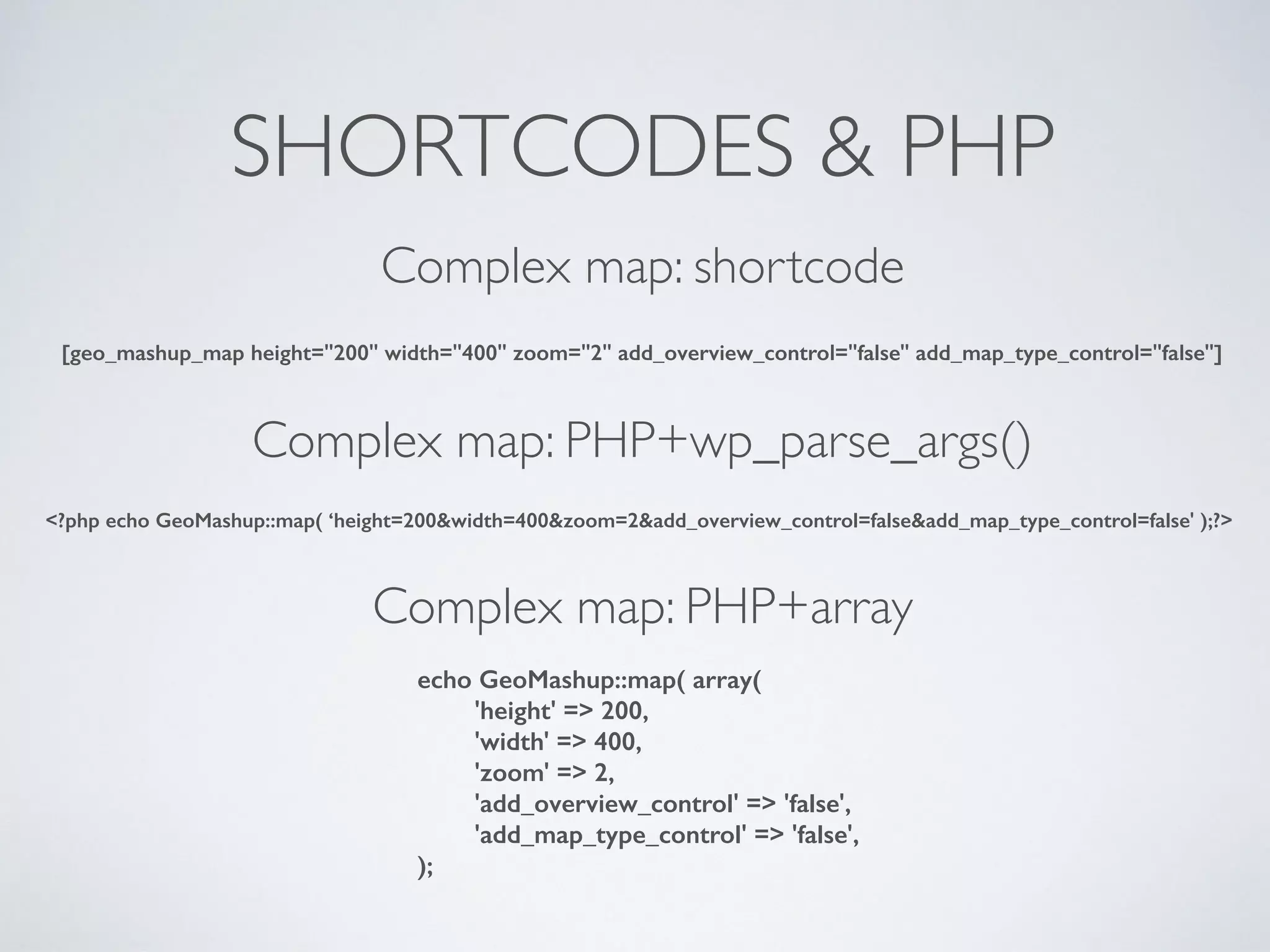 SHORTCODES & PHP
[geo_mashup_map height="200" width="400" zoom="2" add_overview_control="false" add_map_type_control="false"]
<?php echo GeoMashup::map( ‘height=200&width=400&zoom=2&add_overview_control=false&add_map_type_control=false' );?>
echo GeoMashup::map( array(
'height' => 200,
'width' => 400,
'zoom' => 2,
'add_overview_control' => 'false',
'add_map_type_control' => 'false',
);
Complex map: shortcode
Complex map: PHP+wp_parse_args()
Complex map: PHP+array
 