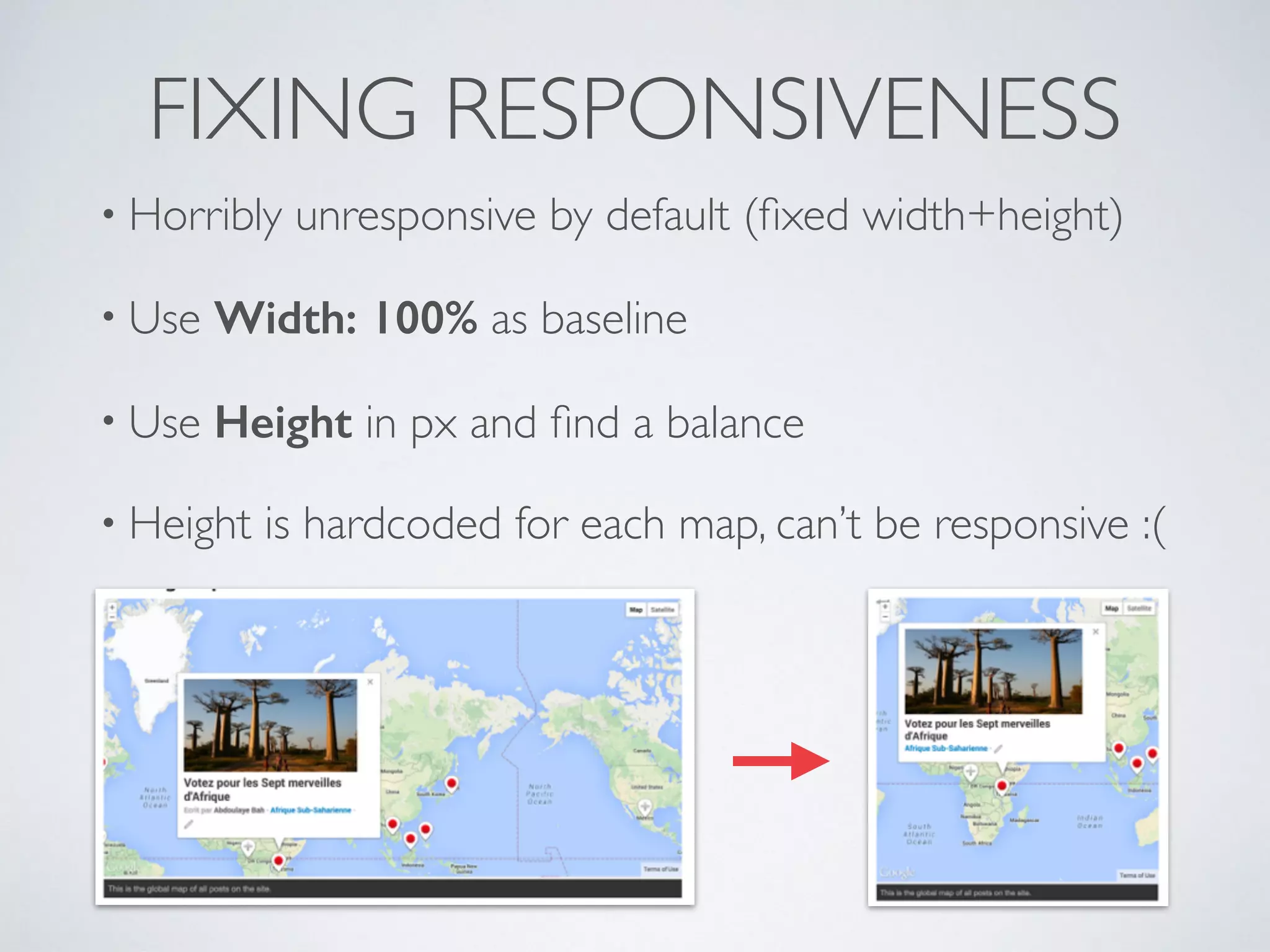 FIXING RESPONSIVENESS
• Horribly unresponsive by default (ﬁxed width+height)
• Use Width: 100% as baseline
• Use Height in px and ﬁnd a balance
• Height is hardcoded for each map, can’t be responsive :(
 