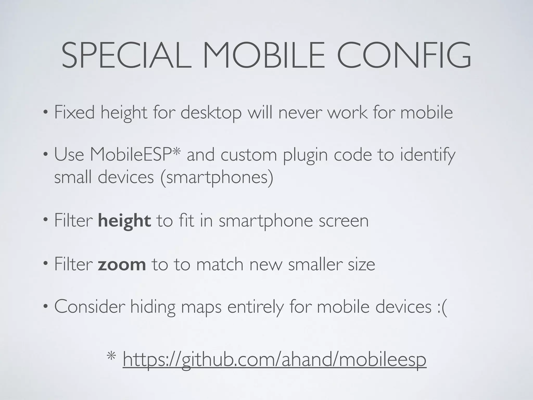 SPECIAL MOBILE CONFIG
• Fixed height for desktop will never work for mobile
• Use MobileESP* and custom plugin code to identify
small devices (smartphones)
• Filter height to ﬁt in smartphone screen
• Filter zoom to to match new smaller size
• Consider hiding maps entirely for mobile devices :(
* https://github.com/ahand/mobileesp
 