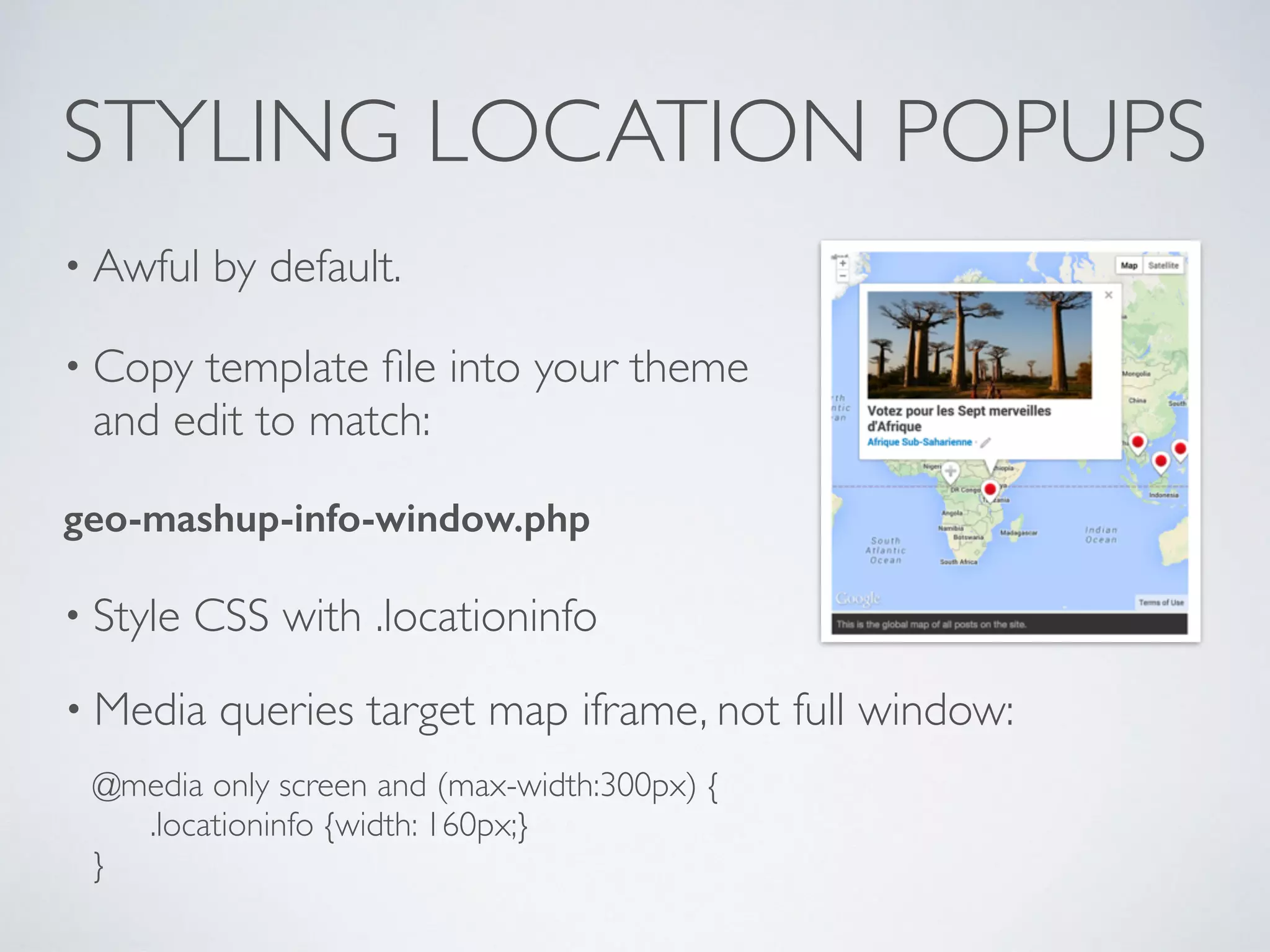 STYLING LOCATION POPUPS
• Awful by default.
• Copy template ﬁle into your theme
and edit to match:
geo-mashup-info-window.php
• Style CSS with .locationinfo
• Media queries target map iframe, not full window:
@media only screen and (max-width:300px) {
.locationinfo {width: 160px;}
}
 