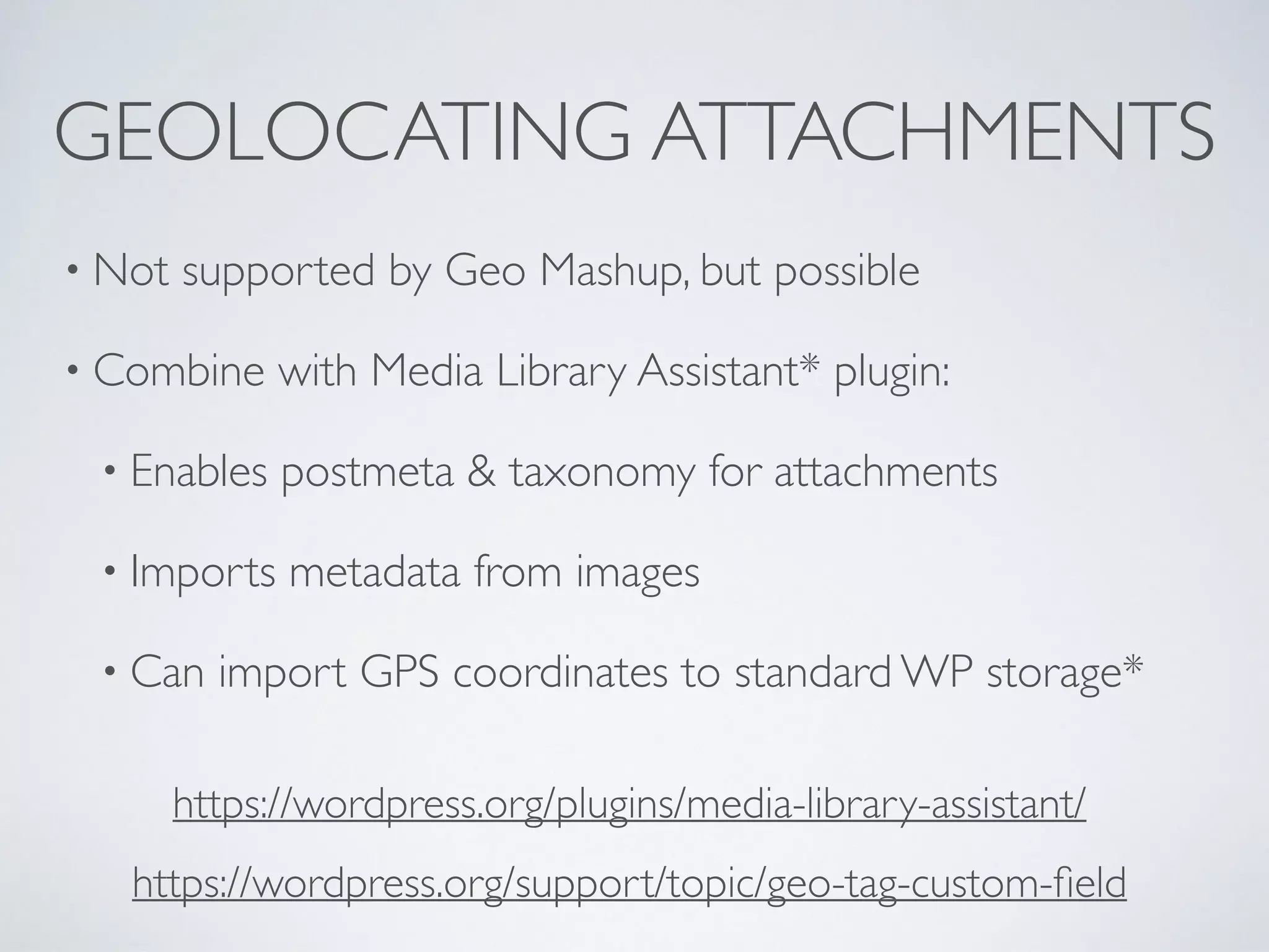 GEOLOCATING ATTACHMENTS
• Not supported by Geo Mashup, but possible
• Combine with Media Library Assistant* plugin:
• Enables postmeta & taxonomy for attachments
• Imports metadata from images
• Can import GPS coordinates to standard WP storage*
https://wordpress.org/support/topic/geo-tag-custom-ﬁeld
https://wordpress.org/plugins/media-library-assistant/
 