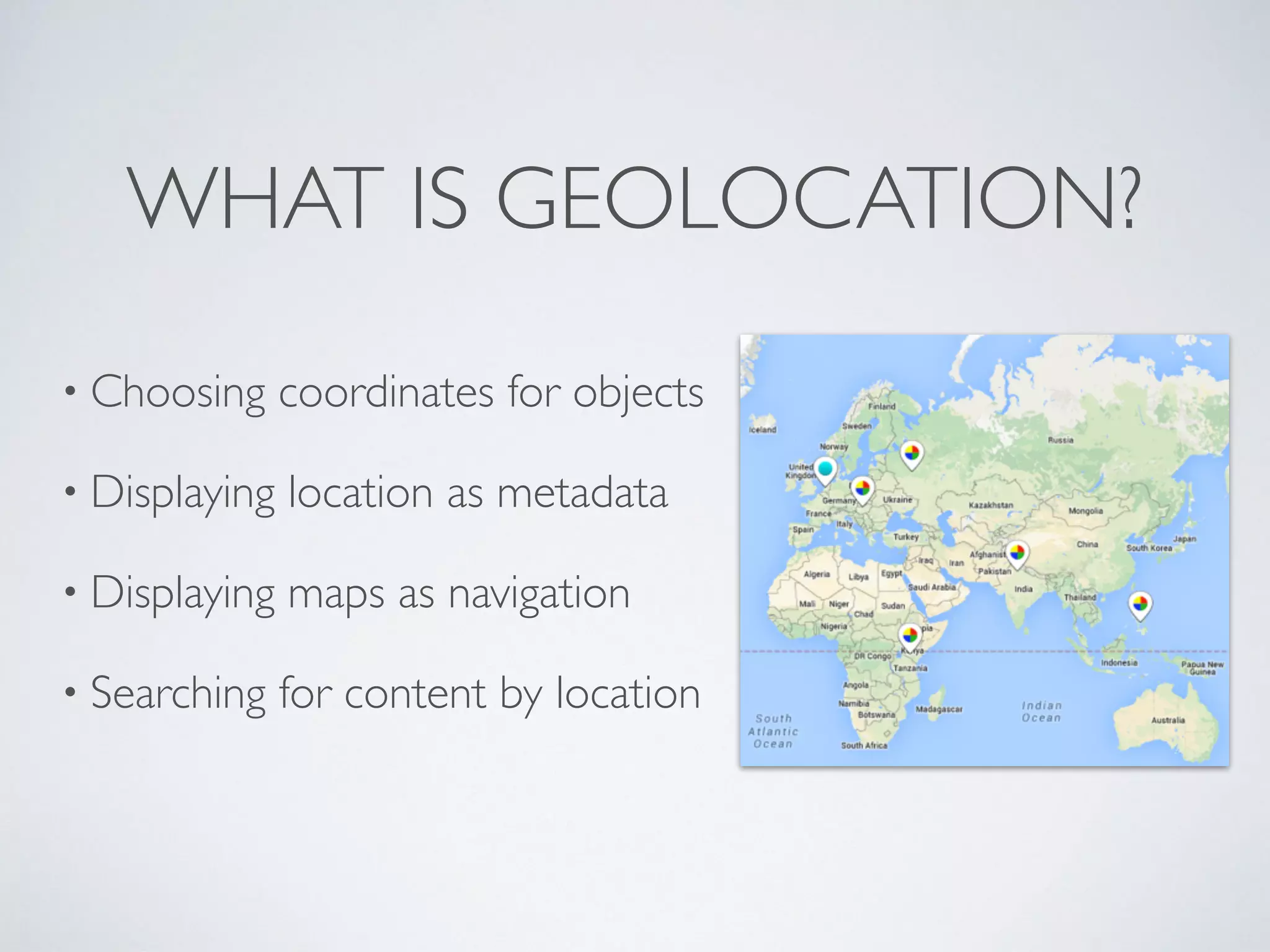 WHAT IS GEOLOCATION?
• Choosing coordinates for objects
• Displaying location as metadata
• Displaying maps as navigation
• Searching for content by location
 