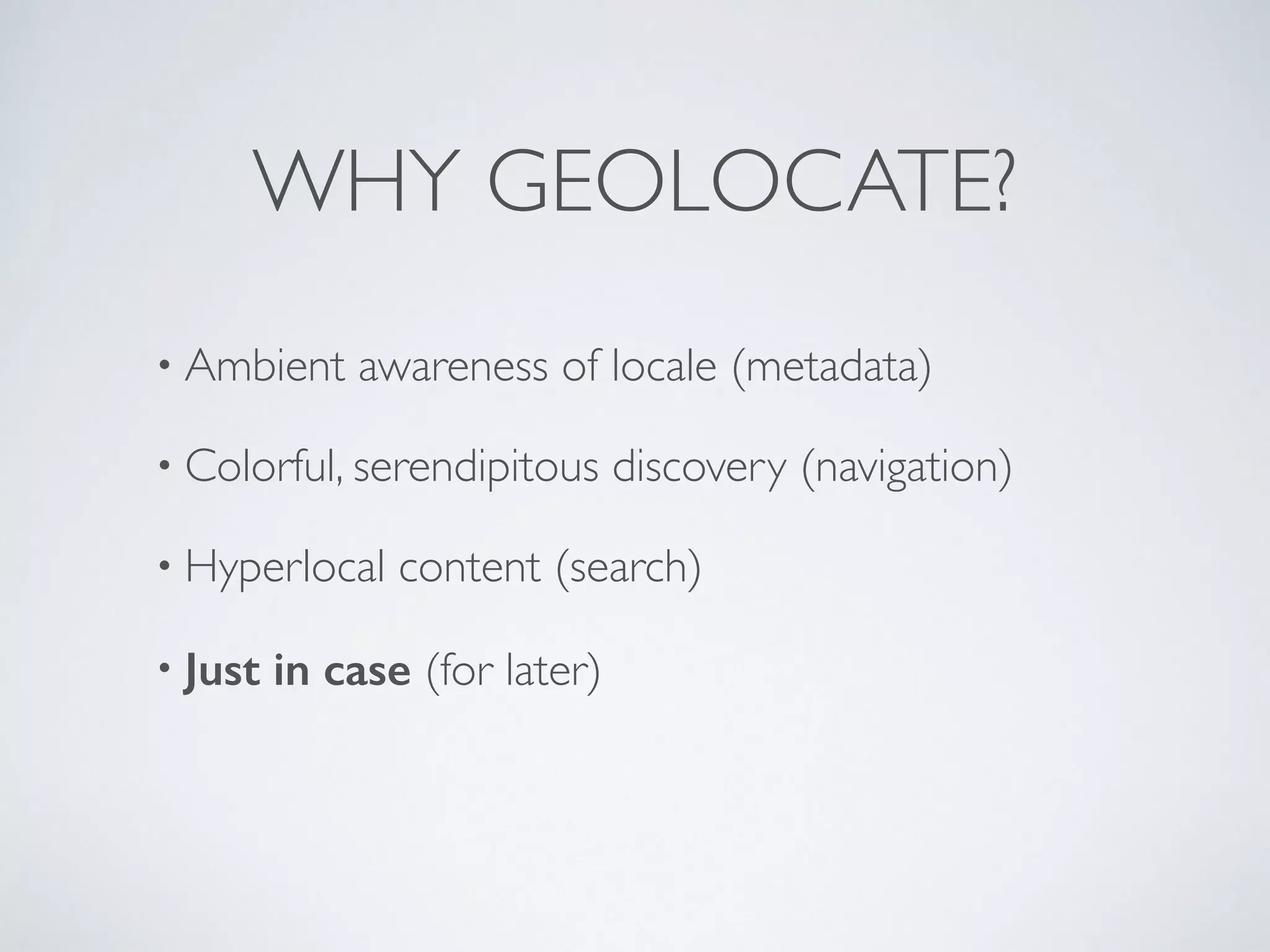 WHY GEOLOCATE?
• Ambient awareness of locale (metadata)
• Colorful, serendipitous discovery (navigation)
• Hyperlocal content (search)
• Just in case (for later)
 