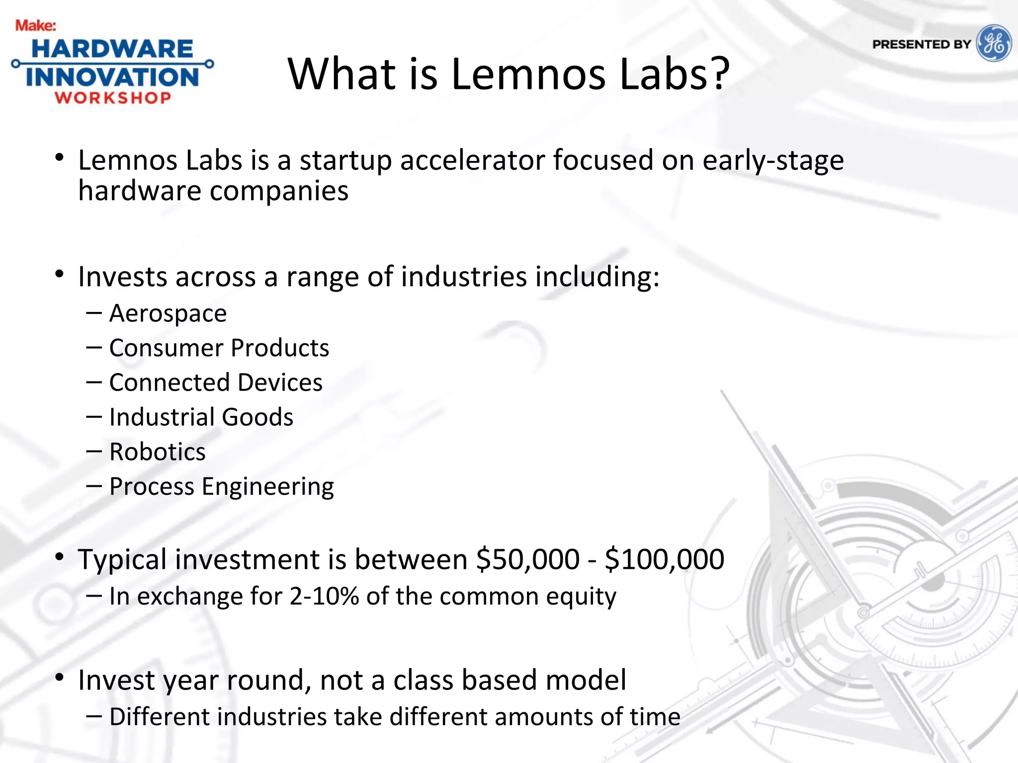 What is Lemnos Labs?
• Lemnos Labs is a startup accelerator focused on early-stage
hardware companies
• Invests across a range of industries including:
– Aerospace
– Consumer Products
– Connected Devices
– Industrial Goods
– Robotics
– Process Engineering
• Typical investment is between $50,000 - $100,000
– In exchange for 2-10% of the common equity
• Invest year round, not a class based model
– Different industries take different amounts of time
 