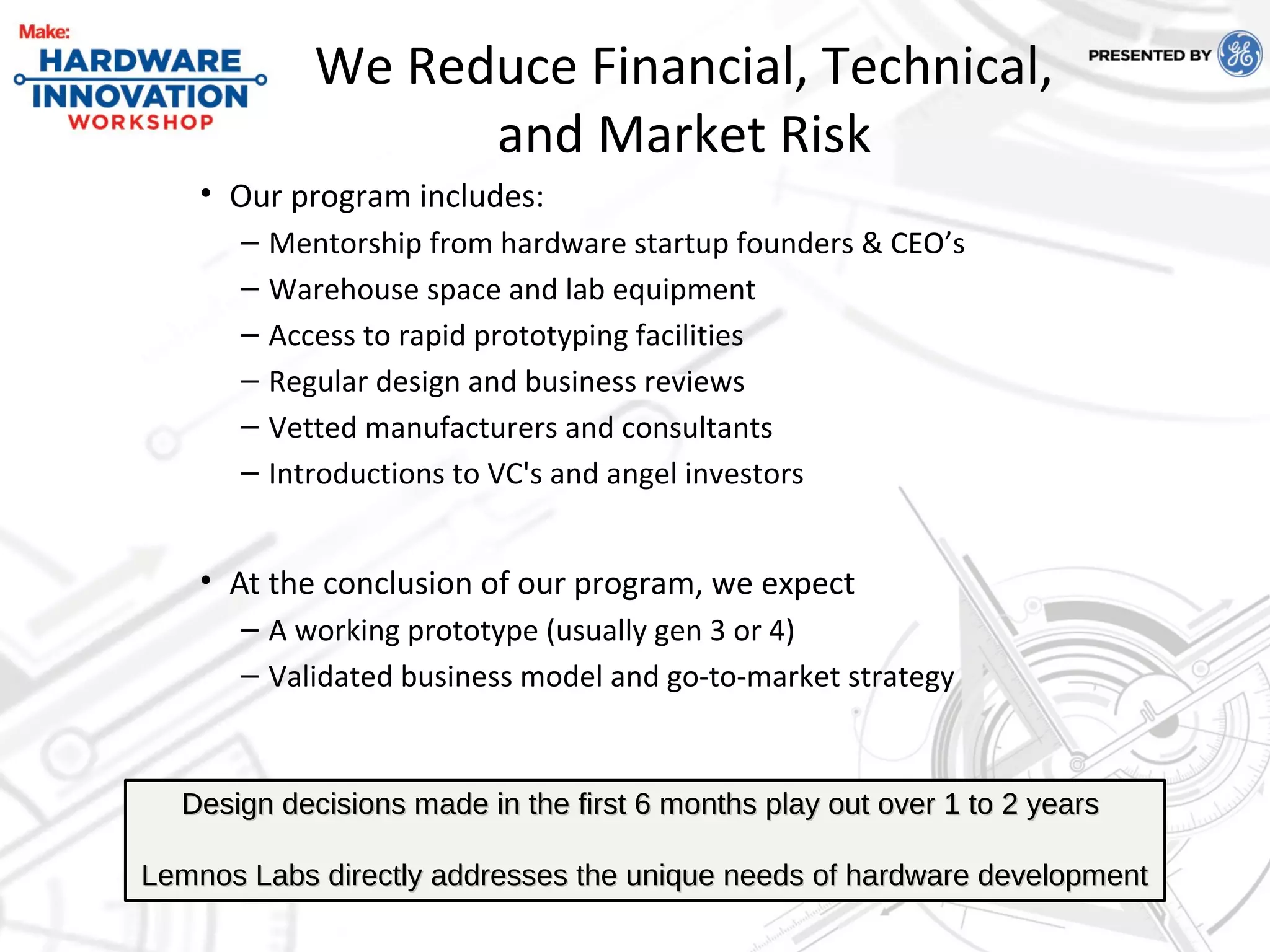 We Reduce Financial, Technical,
and Market Risk
• Our program includes:
– Mentorship from hardware startup founders & CEO’s
– Warehouse space and lab equipment
– Access to rapid prototyping facilities
– Regular design and business reviews
– Vetted manufacturers and consultants
– Introductions to VC's and angel investors
• At the conclusion of our program, we expect
– A working prototype (usually gen 3 or 4)
– Validated business model and go-to-market strategy
Design decisions made in the first 6 months play out over 1 to 2 yearsDesign decisions made in the first 6 months play out over 1 to 2 years
Lemnos Labs directly addresses the unique needs of hardware developmentLemnos Labs directly addresses the unique needs of hardware development
 