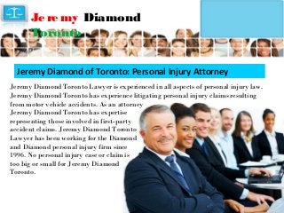 Je re my Diamond
Toronto
Jeremy Diamond of Toronto: Personal Injury Attorney
Jeremy Diamond Toronto Lawyer is experienced in all aspects of personal injury law.
Jeremy Diamond Toronto has experience litigating personal injury claims resulting
from motor vehicle accidents. As an attorney
Jeremy Diamond Toronto has expertise
representing those involved in first-party
accident claims. Jeremy Diamond Toronto
Lawyer has been working for the Diamond
and Diamond personal injury firm since
1996. No personal injury case or claim is
too big or small for Jeremy Diamond
Toronto.

 