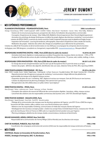 PLANNEUR STRATEGIQUE - POURQUOITUCOURS, Paris 	 		 		 2006 à actuellement
Orange - Kronenbourg - IDTGV - Crédit Coopératif - LVMH - CASINO - Publicis - Marc Dorcel – Yves Rocher – Carven - Volvo - Silver Valley - BlablaCar
	 - Gestion de ma structure pourquoitucours, prospection des clients, formalisation des propositions commerciales
	 - Conception d’expériences de marque : Silver Valley (UX), BlablaCar (brand experience), Marc Dorcel (digital experience)
	 - Animation de workshops de design thinking pour accélérer les projets digitaux des directeurs marketing / communication : 	
	 création de IDTGV (SNCF), ouverture du réseau social du Crédit Coopératif (mycoop.coop) et plateforme Rugby Europe
	 - Inspiration de l’innovation : sourcing de tendances, éthnographie, observation d’expériences client, études de marché...
	 - Réalisation des projets : rédaction des cahiers des charges et compétitions pour sélectionner les partenaires...
Création du collectif de l’innovation et de la transformation en mai 2020 pour accompagner les entreprises dans la transition
écologique, avec 300 designers, consultants en changement, responsables RSE : noussommesvivants.co #lesupercollectif	
	
RESPONSABLE MARKETING DIGITAL- HSBC, Paris (CDD dans le cadre du master) 	 	 10.2018 à 05.2019
	 - Animation de la team digitale en mode projet pour accélérer l’acquisition des nouveaux clients via internet : +10% vs YTD
	 - Analyse de l’efficacité des actions du plan marketing délivrées par 80 personnes : TV, presse, web, mobile, mailings, in store...
RESPONSABLE OPEN INNOVATION – FDJ, Paris (CDD dans le cadre du master)		 08.2017 à 01.2018
	 - En charge des terrains d’expérimentation avec les start ups de l’écosysteme FDJ en point de vente ou en ligne.
	 - Gestion des projets : définition des objectifs, identification des use cases, rédaction fiches de POC, REX, reporting COMEX.
DIRECTEUR PLANNING STRATEGIQUE - R9, Paris 	 					 09.2014 à 06.2016
Essilor-NANA-Caudalie-Burton-Habitat-RugbyEurope–CréditAgricole–LaPoste-Oscaro.com-NouvellesFrontières-SEB-Alcatel-ColombusCafé–ANousParis
	 -Repositionnement des 40 agences en groupe de marketing / communication intégré délivrant des plateformes
	 expérientielles de marque via le digital et réseaux sociaux
	 - Proposition de plans de com / marketing 360°, digitaux et sociaux aux marques. Gain de 2M d’euros en new business.
	 - Création du département de planning stratégique. Recrutement de 4 personnes.
	 - Réorganisation des 250 collaborateurs en pôles métiers “post digitaux”
DIRECTEUR DU DIGITAL - IPSOS, Paris 		 					 	 01.2012 à 04.2013
Mars (Europe) - Yahoo - aufeminin.com - Sanofi - Samsung - La Poste - Heineken
	 - Conception des solutions de mesure de l’efficacité des communications digitales : bannières, vidéos, réseaux sociaux
	 - Lancement des solutions avec les responsables commerciaux des business units : LIVE TEST, BrandGraph Digital...
DIRECTEUR DE MARQUE - MULLEN LOWE, Paris	 					 	 2000 à 2005
Omo (Europe) - Signal (Europe) - Coca Cola - Fruit D’Or - Sécurité routière
	 - Pilotage de la communication des marques avec les directeurs généraux de l’agence : prix EFFI 10 ans «OMO les singes», 	
	 lancement de l’idée créative «allez y salissez vous» sous Persil (nombreux prix créatifs)
	 - Relations avec les responsables marketing, communication et média des marques clientes de l’agence
	 - Développement de nouveaux concepts produit : création du concept d’eau minérale Dasani France, croissance de +3% de 	
	 parts de marché pour Omo en France en 2003 suite à un repositionnement produit concu par l’agence
	 - Planning stratégique: plateformes de marque, études consommateurs, tendances et benchmarks
BRAND MANAGER, ARNELL GROUP, New York USA 	 					 	 1998 à 1999
	 -Responsable de la communication de Tommy Hilfiger (USA et Monde) avec les directeurs de marque.
CHEF DE MARQUE, PUBLICIS, New York USA 		 					 	 1995 à 1998
	 -Coordination des campagnes américaines de Lancôme (USA) avec les responsables de marque américains et français.
CENTRALE, Master en Innovation & Transformation, Paris 				 	 2016 à 2018
INSEEC, Stratégie d’entreprise, BAC +5, Bordeaux					 	 	 1992 à 1995
MEs Etudes
L’experience client au coeur des marques pour un impact positif
		jeremy@pourquoitucours.fr +33(0)609864863 www.linkedin.com/in/jeremydumont pourquoitucours.fr
MEs Expériences professionnelles
 