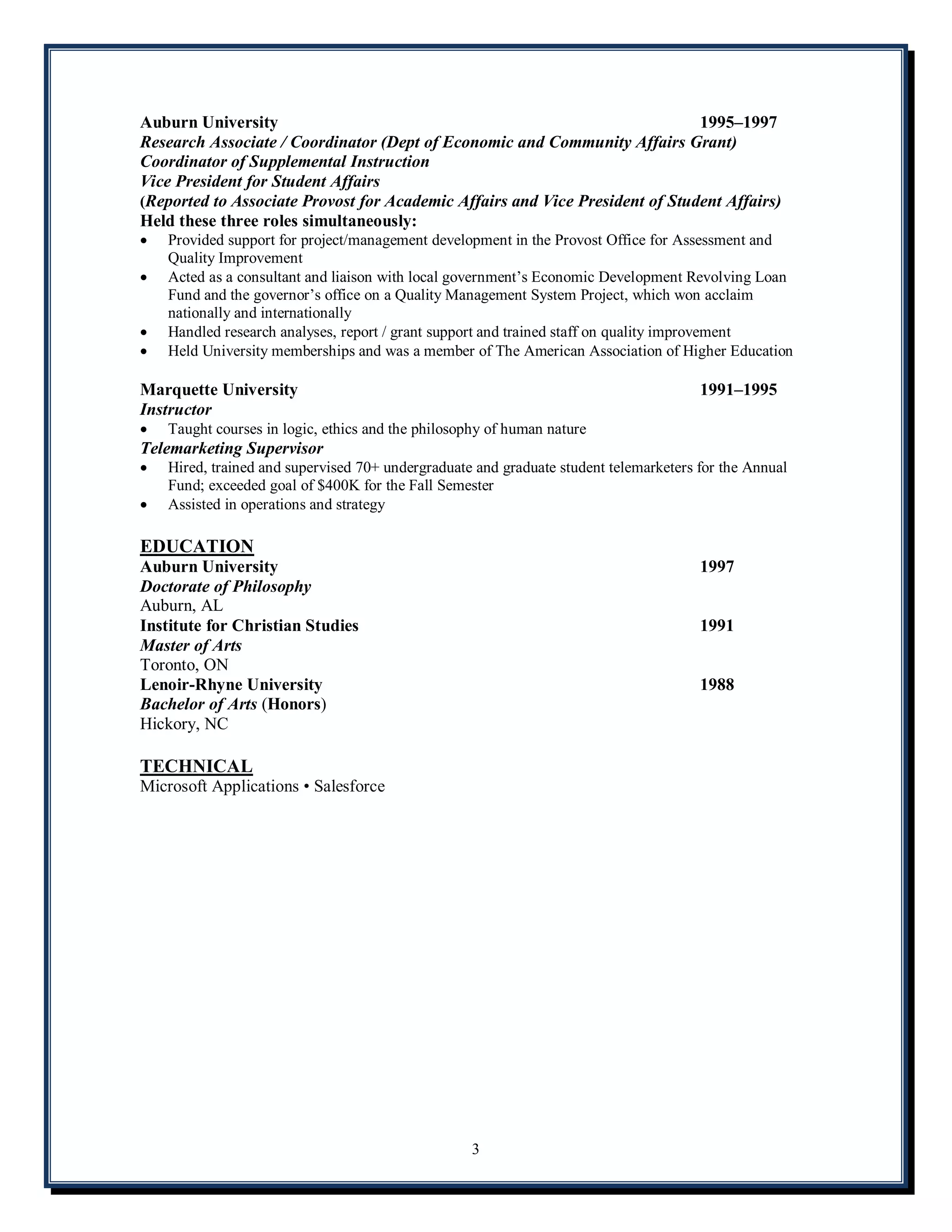 Auburn University                                                             1995 1997
Research Associate / Coordinator (Dept of Economic and Community Affairs Grant)
Coordinator of Supplemental Instruction
Vice President for Student Affairs
(Reported to Associate Provost for Academic Affairs and Vice President of Student Affairs)
Held these three roles simultaneously:
·   Provided support for project/management development in the Provost Office for Assessment and
    Quality Improvement
·   Acted as a consultant and liaison with local government s Economic Development Revolving Loan
    Fund and the governor s office on a Quality Management System Project, which won acclaim
    nationally and internationally
·   Handled research analyses, report / grant support and trained staff on quality improvement
·   Held University memberships and was a member of The American Association of Higher Education

Marquette University                                                                   1991 1995
Instructor
·   Taught courses in logic, ethics and the philosophy of human nature
Telemarketing Supervisor
·   Hired, trained and supervised 70+ undergraduate and graduate student telemarketers for the Annual
    Fund; exceeded goal of $400K for the Fall Semester
·   Assisted in operations and strategy

EDUCATION
Auburn University                                                                      1997
Doctorate of Philosophy
Auburn, AL
Institute for Christian Studies                                                        1991
Master of Arts
Toronto, ON
Lenoir-Rhyne University                                                                1988
Bachelor of Arts (Honors)
Hickory, NC

TECHNICAL
Microsoft Applications Salesforce




                                                   3
 