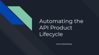 Automating the
API Product
Lifecycle
Jeremy Glassenberg
 