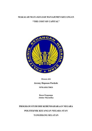 MAKALAH MATA KULIAH MANAJEMEN KEUANGAN
“THE COST OF CAPITAL”
Disusun oleh
Jeremy Haposan Pardede
NPM:4301170031
Dosen Pengampu
Abshor Marantika
PROGRAM STUDI DIII KEBENDAHARAAN NEGARA
POLITEKNIK KEUANGAN NEGARA STAN
TANGERANG SELATAN
 