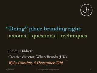 “Doing” place branding right:
 axioms | questions | techniques

   Jeremy Hildreth
   Creative director, WhereBrands (UK)
   Kyiv, Ukraine, 8 December 2010
08/12/2010          Copyright 2010 Jeremy Hildreth   1
 