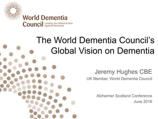 The World Dementia Council’s
Global Vision on Dementia
Jeremy Hughes CBE
UK Member, World Dementia Council
Alzheimer Scotland Conference
June 2016
 