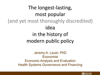The longest-lasting,
most popular
(and yet most thoroughly discredited)
idea
in the history of
modern public policy
Jeremy A. Lauer, PhD
Economist
Economic Analysis and Evaluation
Health Systems Governance and Financing
 