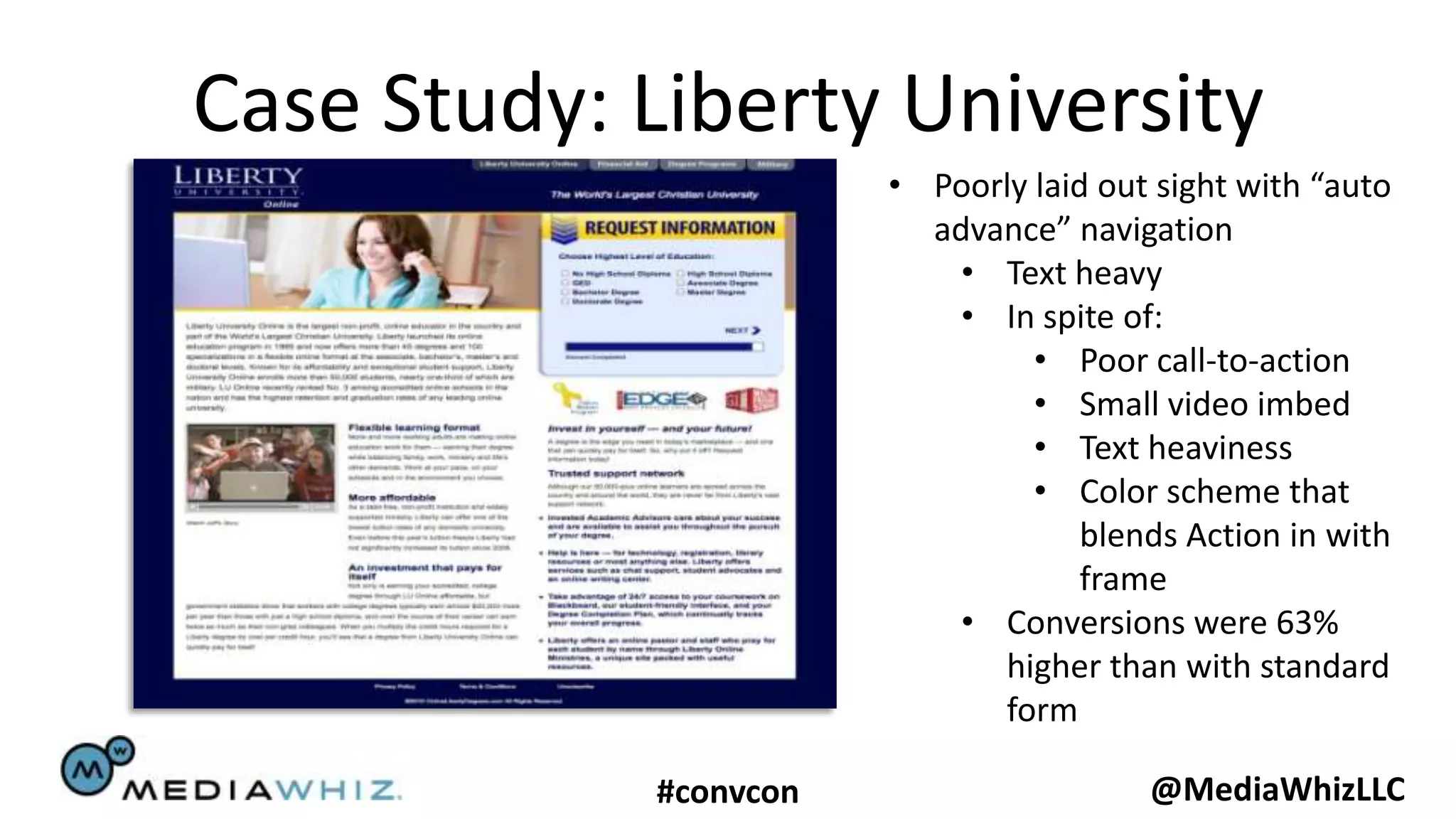 Case Study: Liberty University
                       • Poorly laid out sight with “auto
                         advance” navigation
                           • Text heavy
                           • In spite of:
                                • Poor call-to-action
                                • Small video imbed
                                • Text heaviness
                                • Color scheme that
                                    blends Action in with
                                    frame
                           • Conversions were 63%
                             higher than with standard
                             form

            #convcon                    @MediaWhizLLC
 