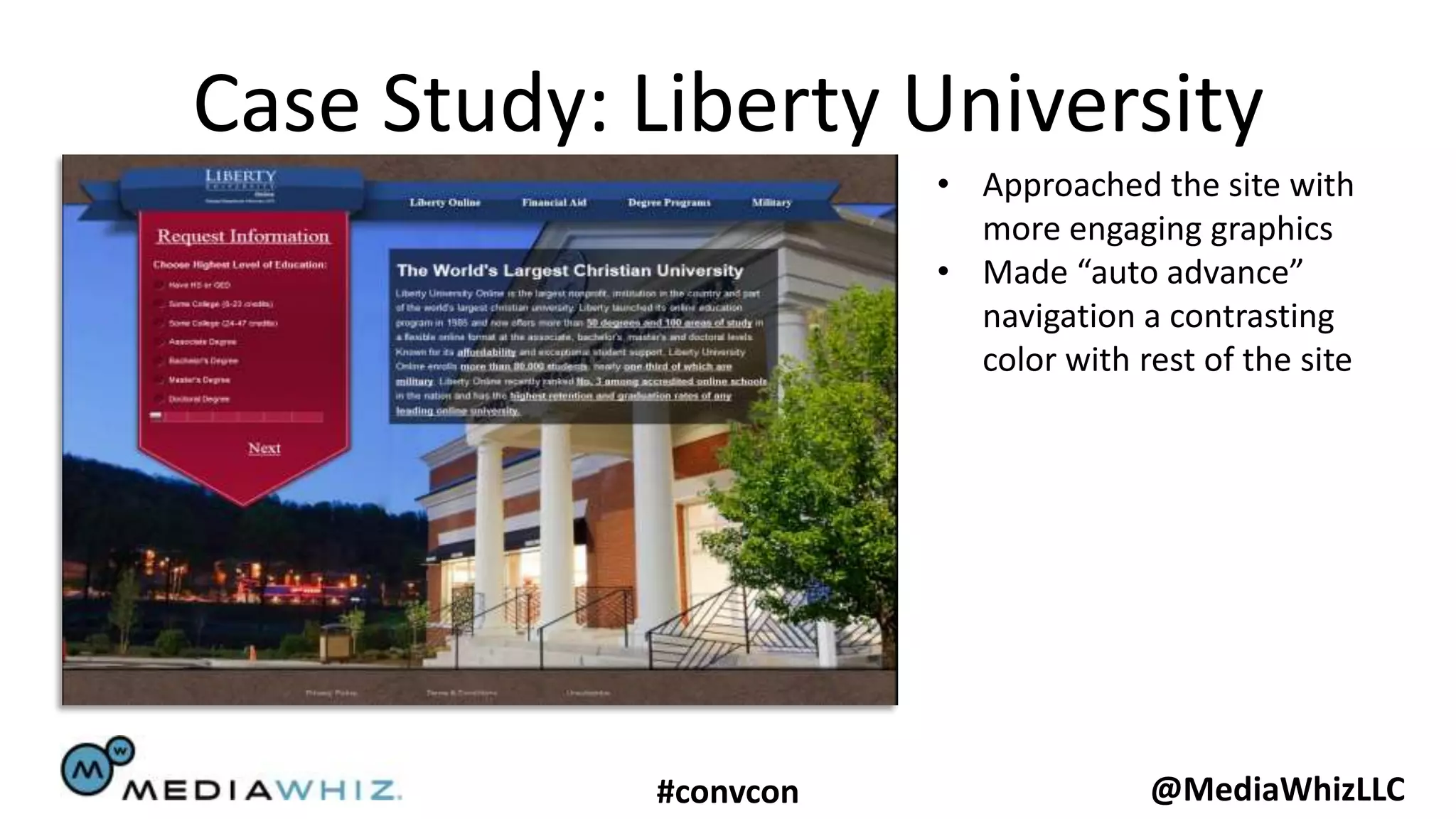 Case Study: Liberty University
                       • Approached the site with
                         more engaging graphics
                       • Made “auto advance”
                         navigation a contrasting
                         color with rest of the site




            #convcon                 @MediaWhizLLC
 