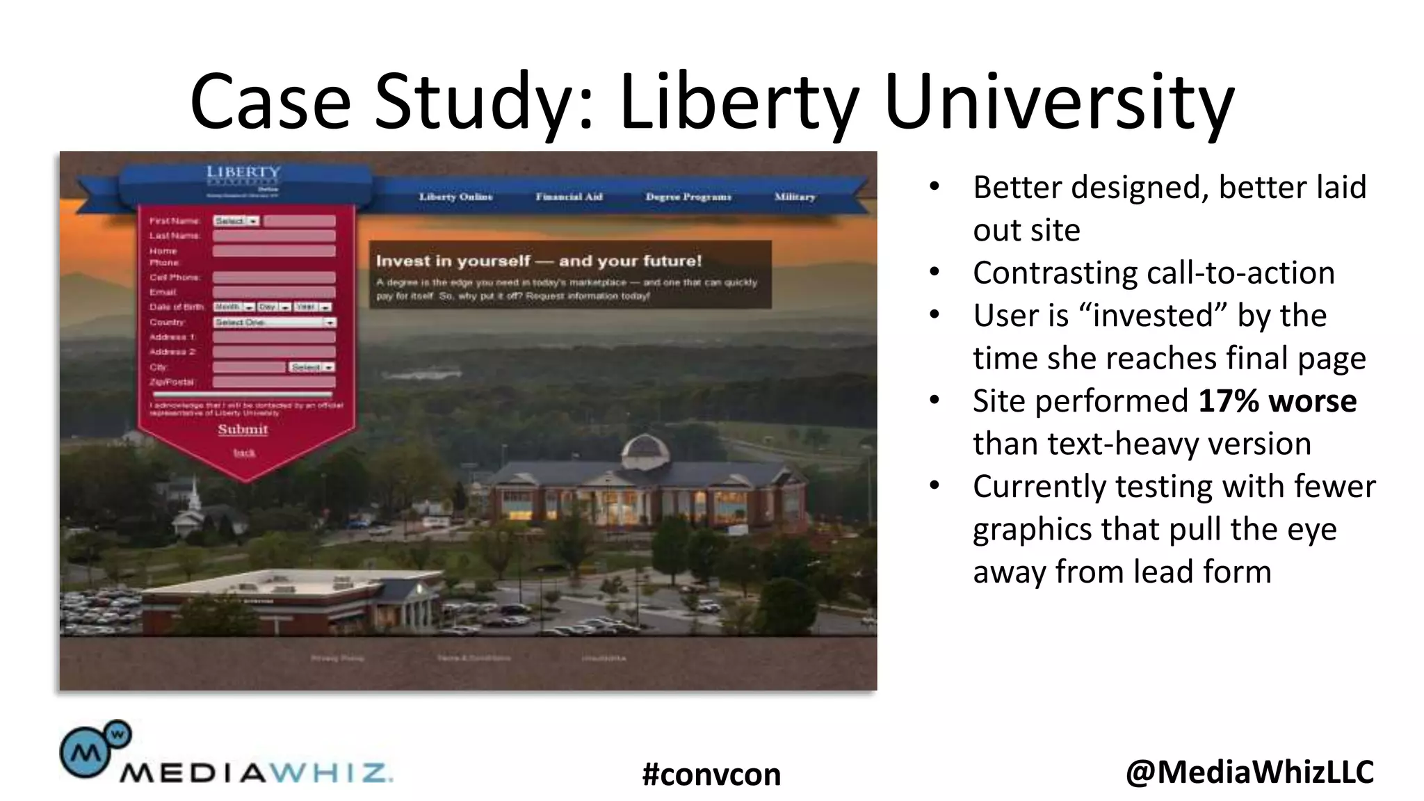 Case Study: Liberty University
                       • Better designed, better laid
                         out site
                       • Contrasting call-to-action
                       • User is “invested” by the
                         time she reaches final page
                       • Site performed 17% worse
                         than text-heavy version
                       • Currently testing with fewer
                         graphics that pull the eye
                         away from lead form




            #convcon                @MediaWhizLLC
 