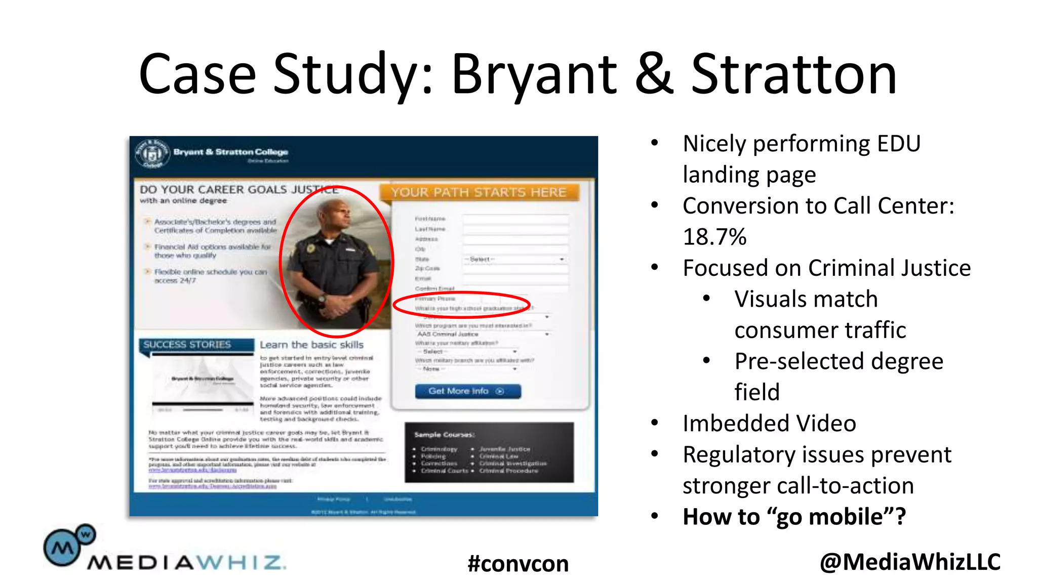 Case Study: Bryant & Stratton
                       • Nicely performing EDU
                         landing page
                       • Conversion to Call Center:
                         18.7%
                       • Focused on Criminal Justice
                           • Visuals match
                              consumer traffic
                           • Pre-selected degree
                              field
                       • Imbedded Video
                       • Regulatory issues prevent
                         stronger call-to-action
                       • How to “go mobile”?
            #convcon                  @MediaWhizLLC
 