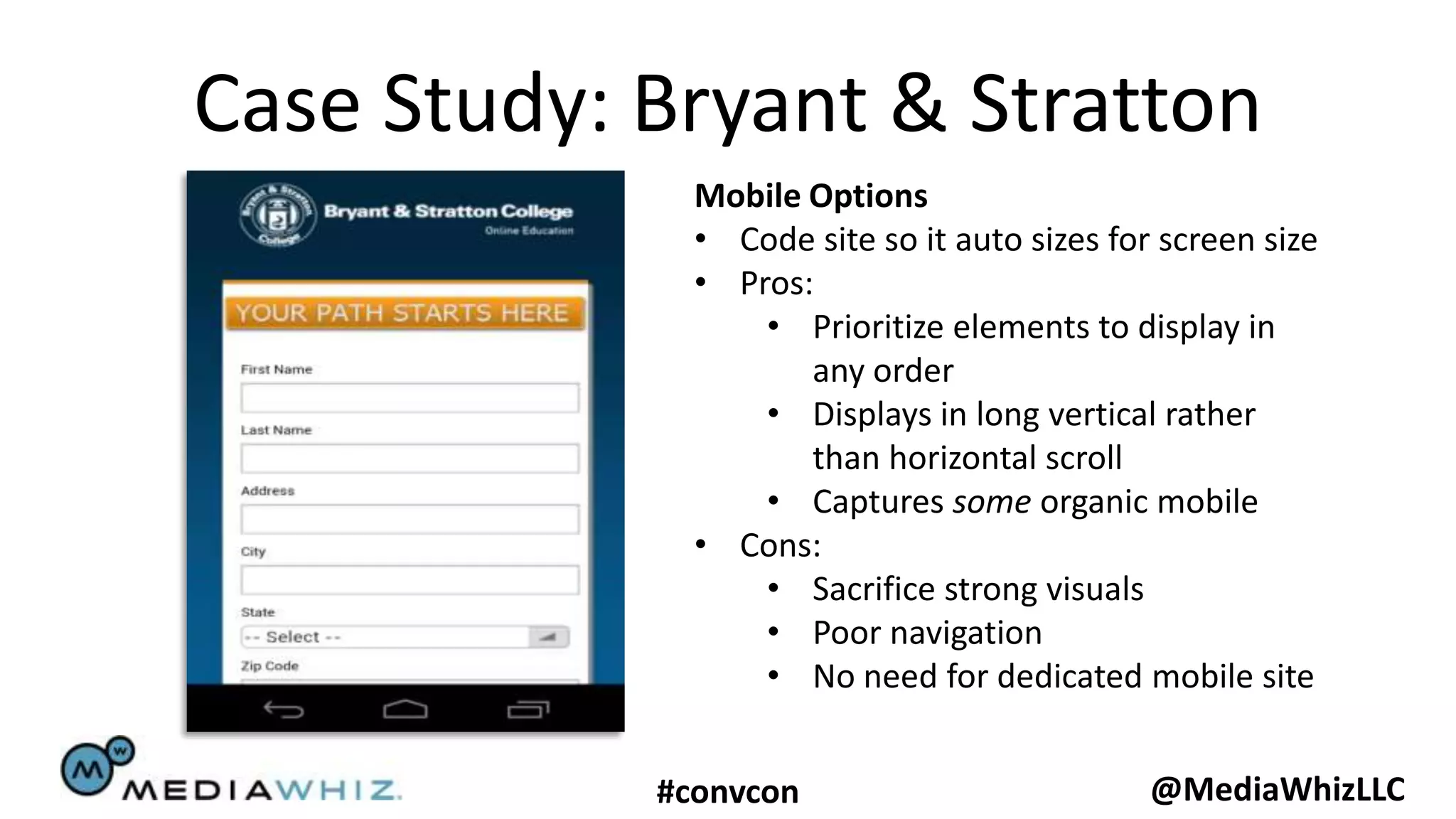 Case Study: Bryant & Stratton
              Mobile Options
              • Code site so it auto sizes for screen size
              • Pros:
                  • Prioritize elements to display in
                     any order
                  • Displays in long vertical rather
                     than horizontal scroll
                  • Captures some organic mobile
              • Cons:
                  • Sacrifice strong visuals
                  • Poor navigation
                  • No need for dedicated mobile site


            #convcon                          @MediaWhizLLC
 