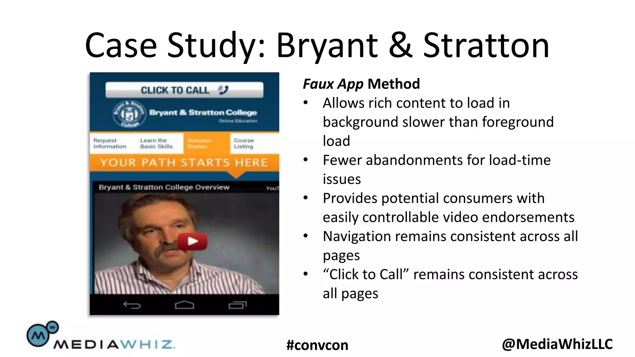 Case Study: Bryant & Stratton
              Faux App Method
              • Allows rich content to load in
                 background slower than foreground
                 load
              • Fewer abandonments for load-time
                 issues
              • Provides potential consumers with
                 easily controllable video endorsements
              • Navigation remains consistent across all
                 pages
              • “Click to Call” remains consistent across
                 all pages


            #convcon                         @MediaWhizLLC
 