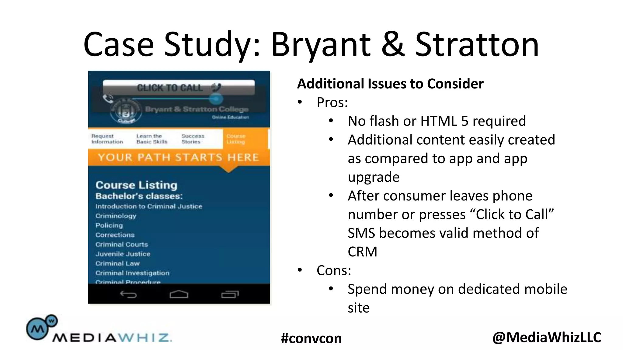 Case Study: Bryant & Stratton
              Additional Issues to Consider
              • Pros:
                  • No flash or HTML 5 required
                  • Additional content easily created
                     as compared to app and app
                     upgrade
                  • After consumer leaves phone
                     number or presses “Click to Call”
                     SMS becomes valid method of
                     CRM
              • Cons:
                  • Spend money on dedicated mobile
                     site
            #convcon                      @MediaWhizLLC
 