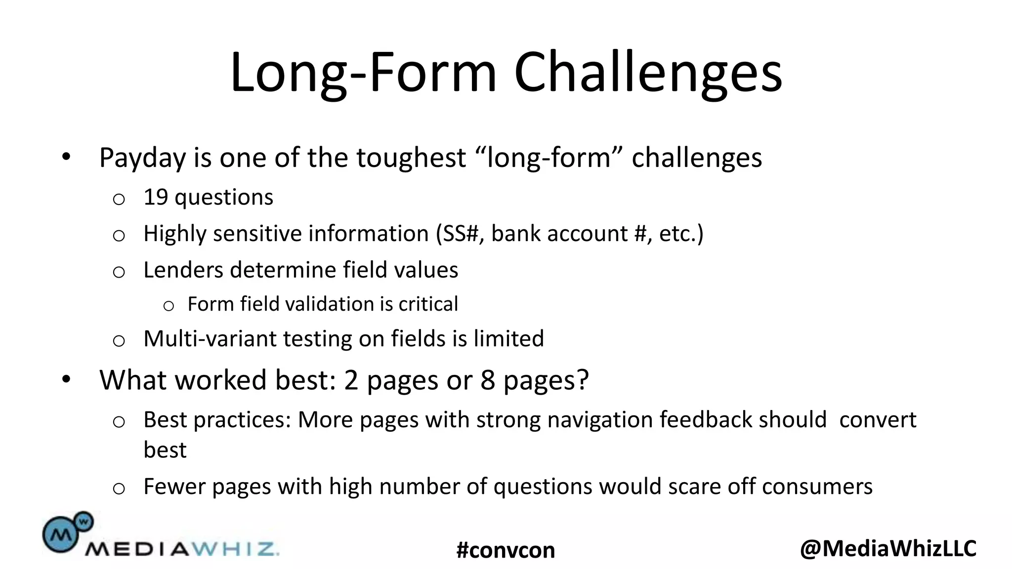 Long-Form Challenges
• Payday is one of the toughest “long-form” challenges
   o 19 questions
   o Highly sensitive information (SS#, bank account #, etc.)
   o Lenders determine field values
        o Form field validation is critical
   o Multi-variant testing on fields is limited
• What worked best: 2 pages or 8 pages?
   o Best practices: More pages with strong navigation feedback should convert
     best
   o Fewer pages with high number of questions would scare off consumers

                                          #convcon                 @MediaWhizLLC
 