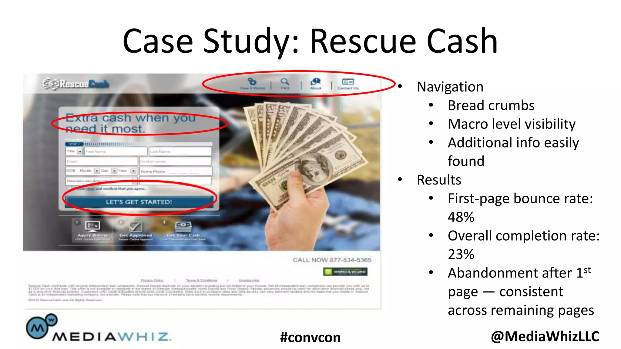 Case Study: Rescue Cash
                    • Navigation
                       • Bread crumbs
                       • Macro level visibility
                       • Additional info easily
                          found
                    • Results
                       • First-page bounce rate:
                          48%
                       • Overall completion rate:
                          23%
                       • Abandonment after 1st
                          page — consistent
                          across remaining pages
         #convcon                @MediaWhizLLC
 