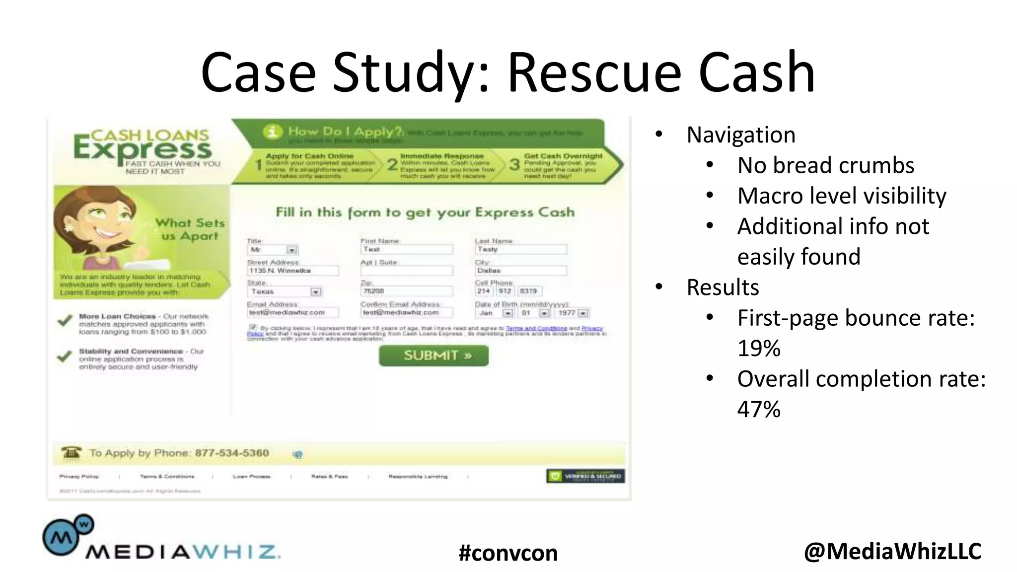 Case Study: Rescue Cash
                    • Navigation
                       • No bread crumbs
                       • Macro level visibility
                       • Additional info not
                          easily found
                    • Results
                       • First-page bounce rate:
                          19%
                       • Overall completion rate:
                          47%




         #convcon                @MediaWhizLLC
 