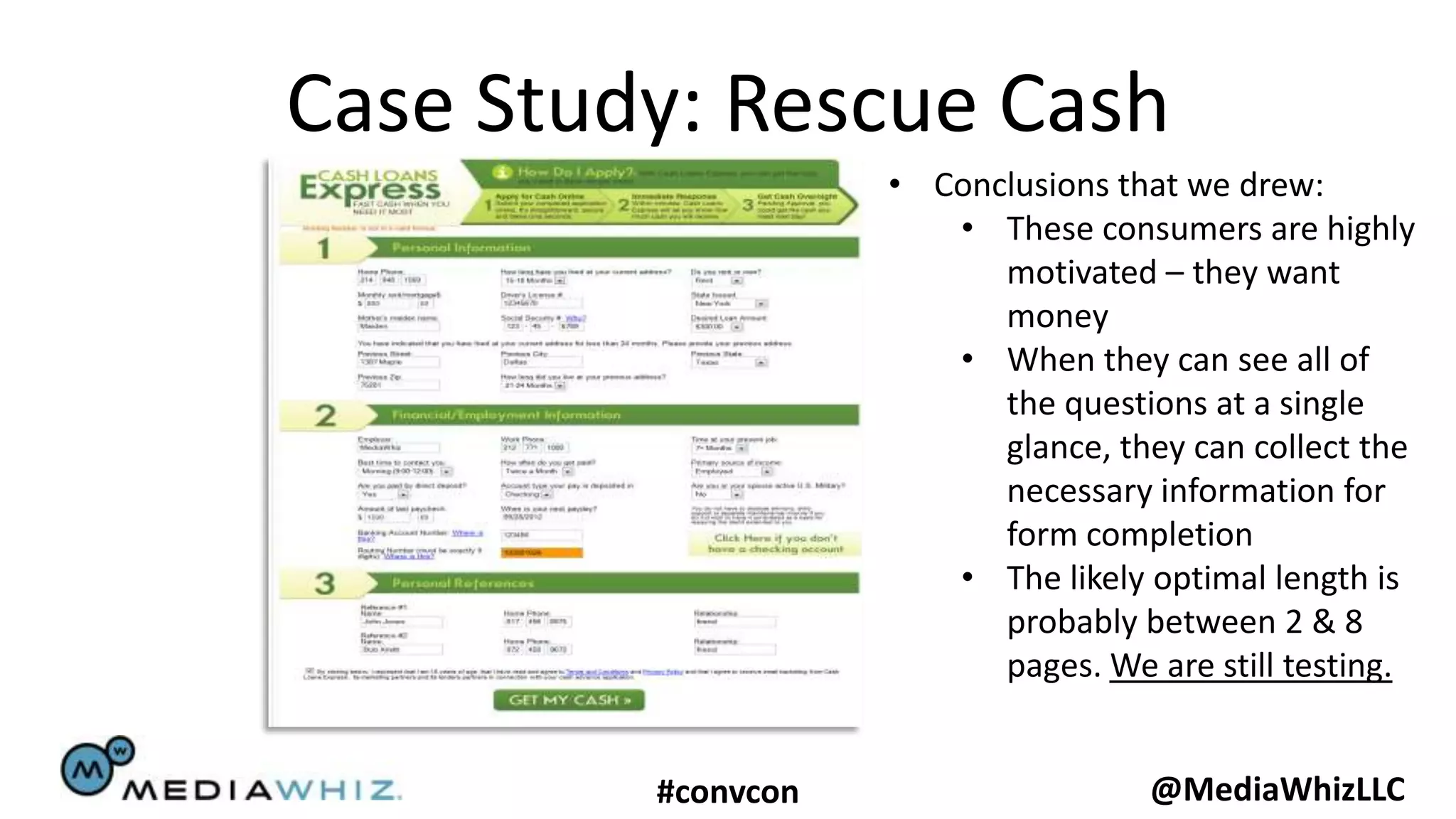 Case Study: Rescue Cash
                    • Conclusions that we drew:
                       • These consumers are highly
                          motivated – they want
                          money
                       • When they can see all of
                          the questions at a single
                          glance, they can collect the
                          necessary information for
                          form completion
                       • The likely optimal length is
                          probably between 2 & 8
                          pages. We are still testing.


         #convcon                   @MediaWhizLLC
 