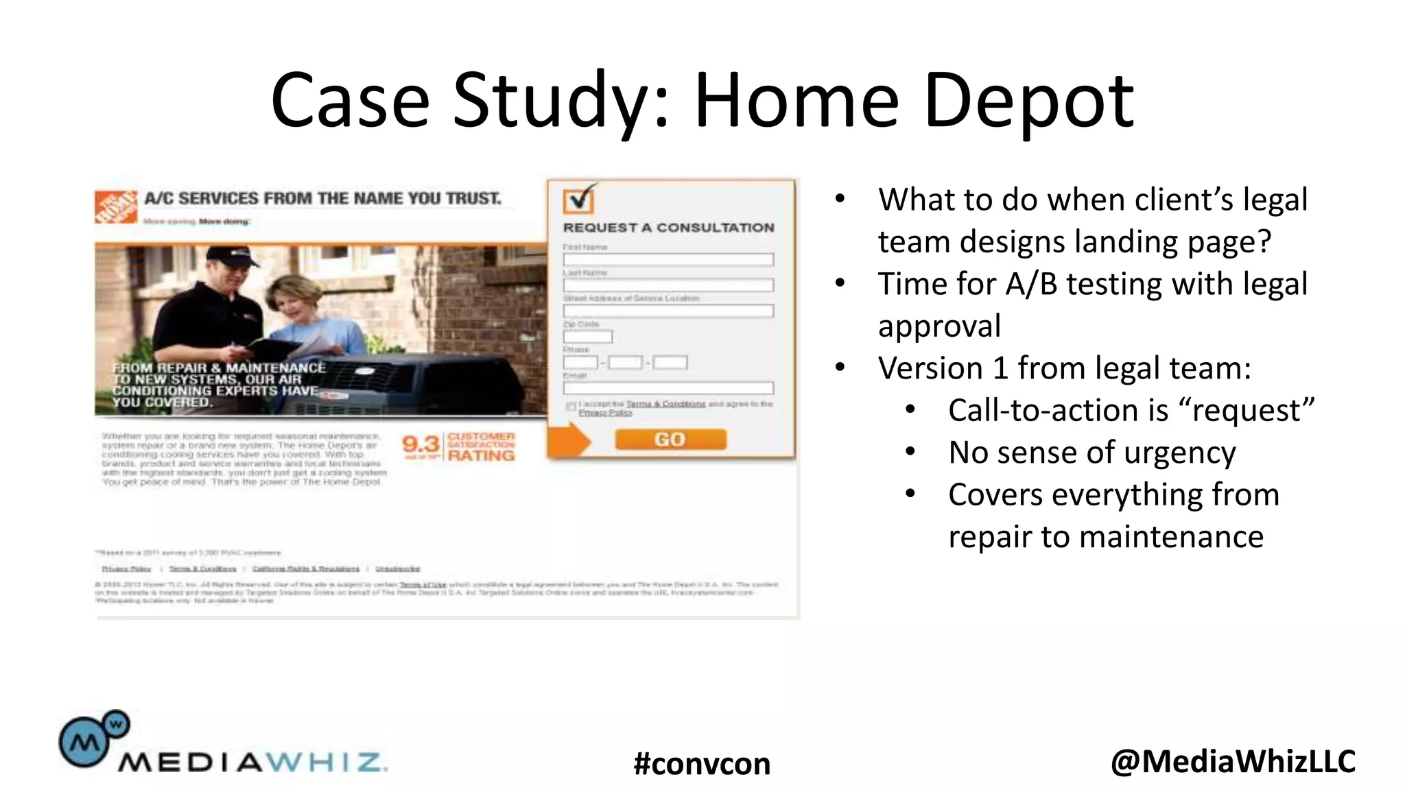 Case Study: Home Depot
                    • What to do when client’s legal
                      team designs landing page?
                    • Time for A/B testing with legal
                      approval
                    • Version 1 from legal team:
                        • Call-to-action is “request”
                        • No sense of urgency
                        • Covers everything from
                           repair to maintenance




         #convcon                     @MediaWhizLLC
 