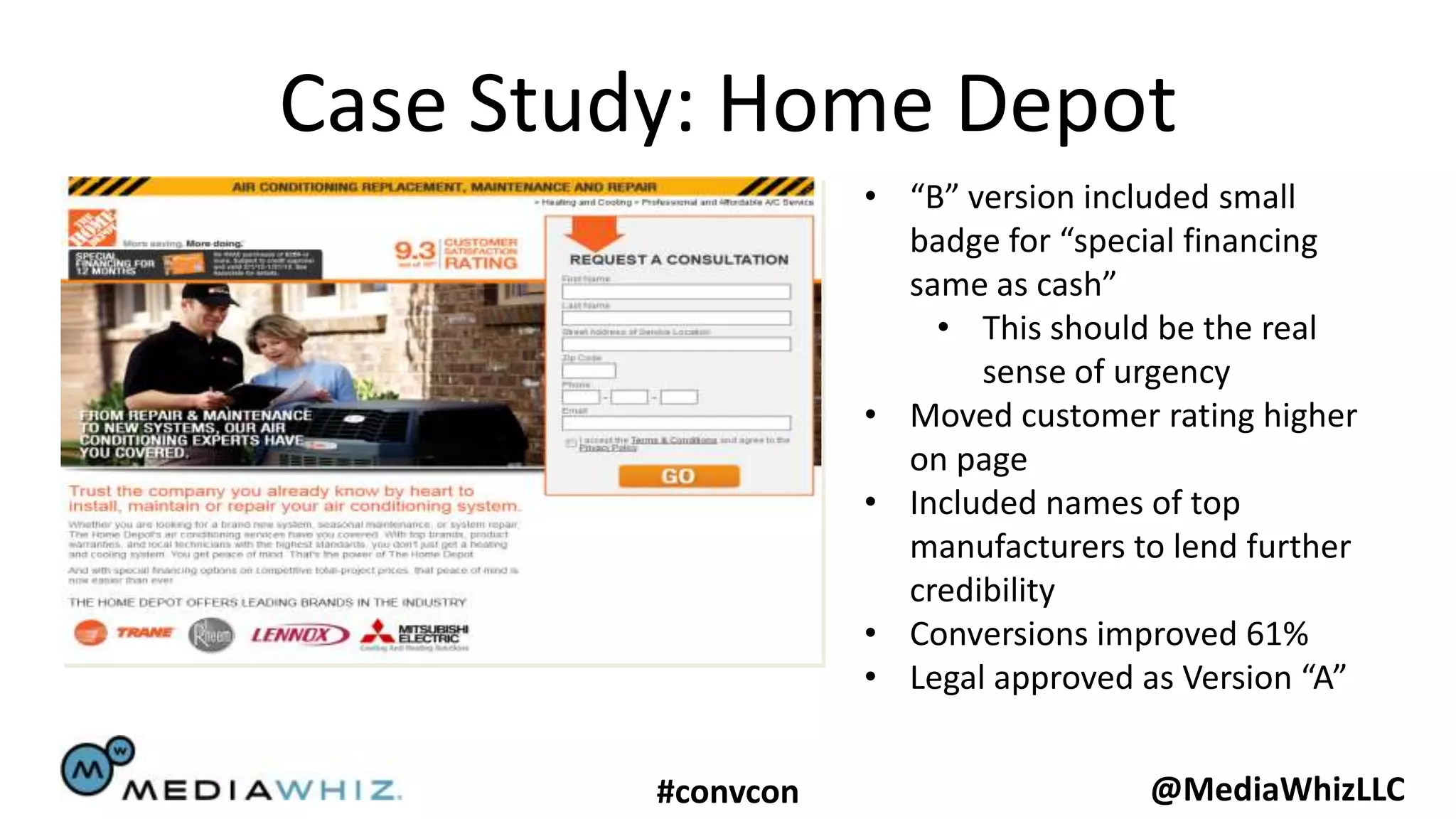 Case Study: Home Depot
                    • “B” version included small
                      badge for “special financing
                      same as cash”
                        • This should be the real
                           sense of urgency
                    • Moved customer rating higher
                      on page
                    • Included names of top
                      manufacturers to lend further
                      credibility
                    • Conversions improved 61%
                    • Legal approved as Version “A”


         #convcon                    @MediaWhizLLC
 