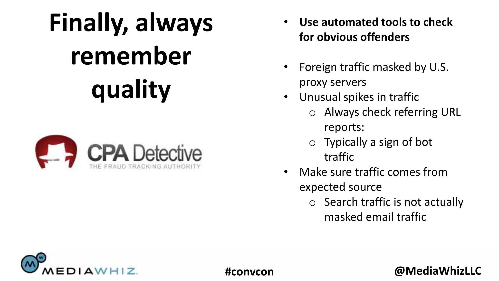 Finally, always              • Use automated tools to check
                               for obvious offenders
  remember                   • Foreign traffic masked by U.S.
                               proxy servers
    quality                  • Unusual spikes in traffic
                                 o Always check referring URL
                                    reports:
                                 o Typically a sign of bot
                                    traffic
                             • Make sure traffic comes from
                               expected source
                                 o Search traffic is not actually
                                    masked email traffic



                  #convcon                         @MediaWhizLLC
 