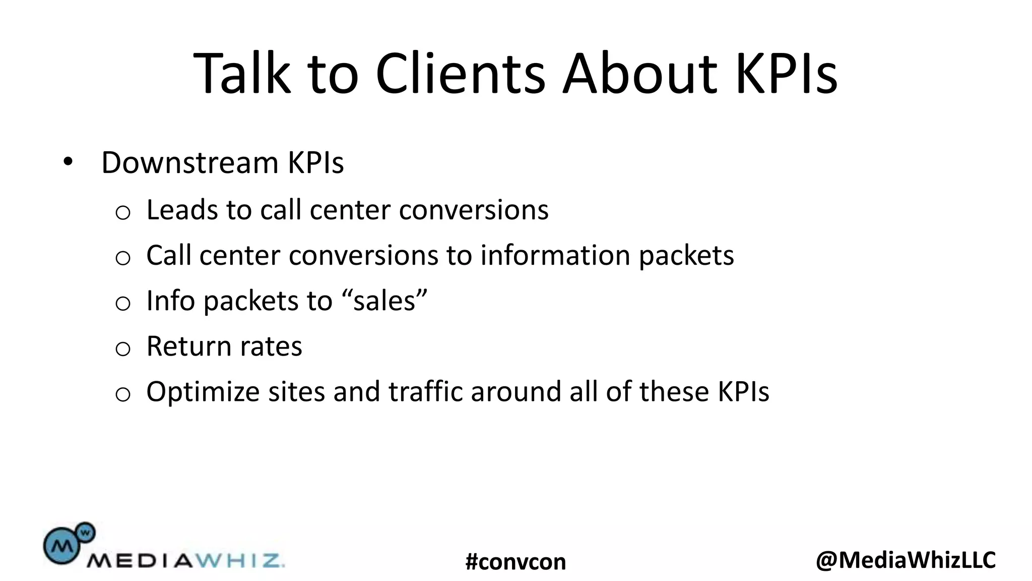 Talk to Clients About KPIs
• Downstream KPIs
   o   Leads to call center conversions
   o   Call center conversions to information packets
   o   Info packets to “sales”
   o   Return rates
   o   Optimize sites and traffic around all of these KPIs




                                 #convcon                    @MediaWhizLLC
 