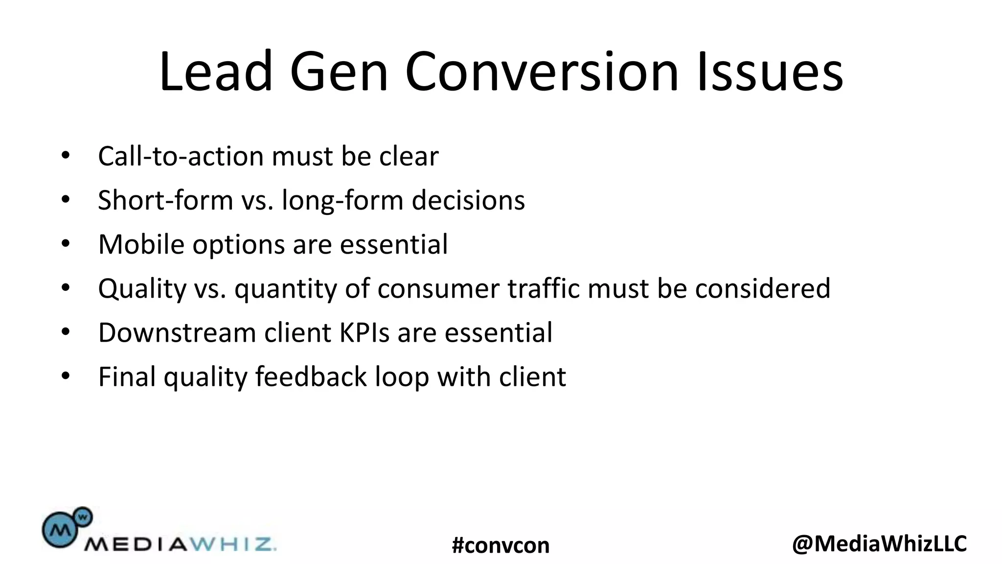 Lead Gen Conversion Issues
•   Call-to-action must be clear
•   Short-form vs. long-form decisions
•   Mobile options are essential
•   Quality vs. quantity of consumer traffic must be considered
•   Downstream client KPIs are essential
•   Final quality feedback loop with client




                                #convcon                   @MediaWhizLLC
 