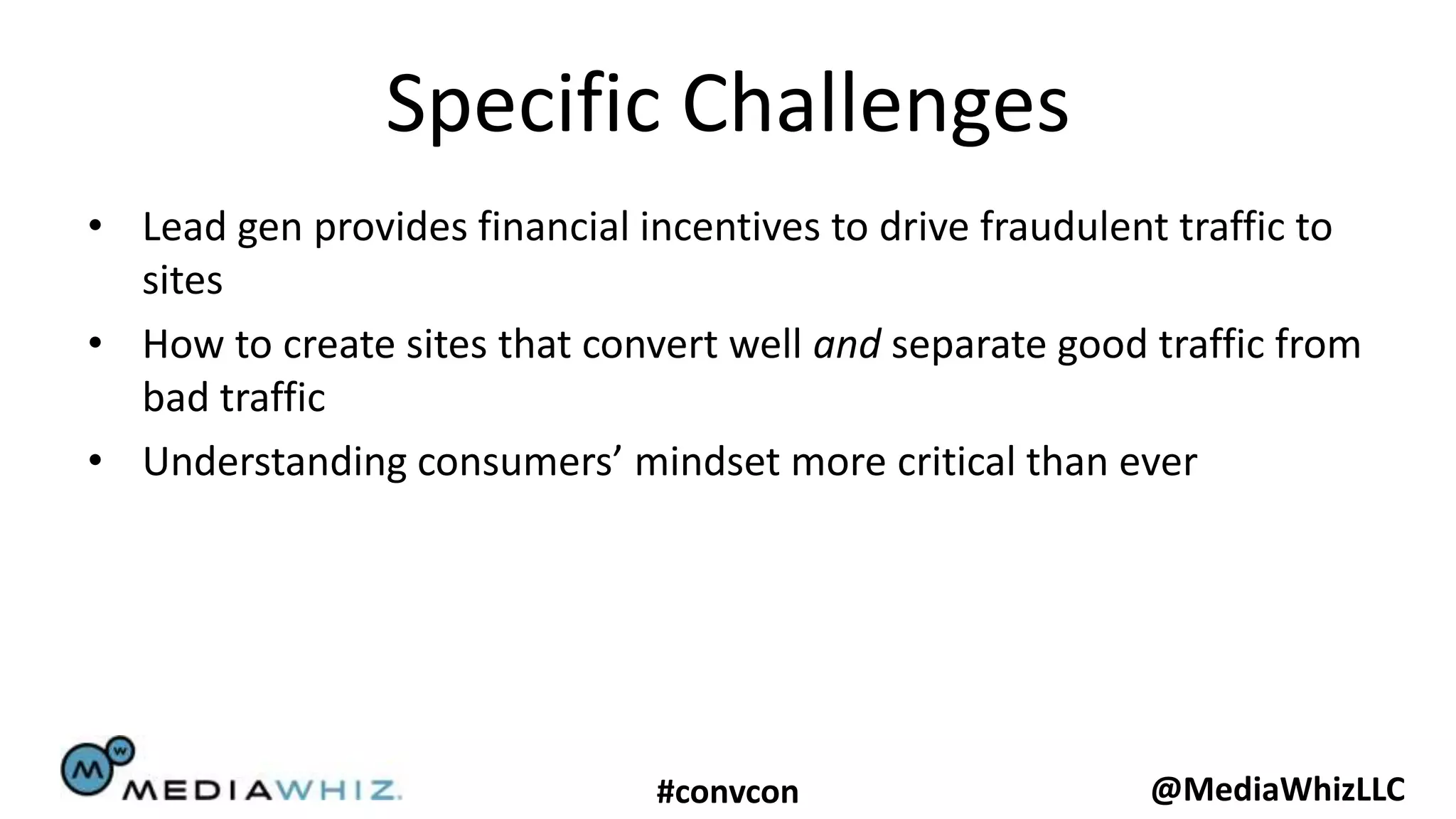 Specific Challenges
• Lead gen provides financial incentives to drive fraudulent traffic to
  sites
• How to create sites that convert well and separate good traffic from
  bad traffic
• Understanding consumers’ mindset more critical than ever




                               #convcon                    @MediaWhizLLC
 