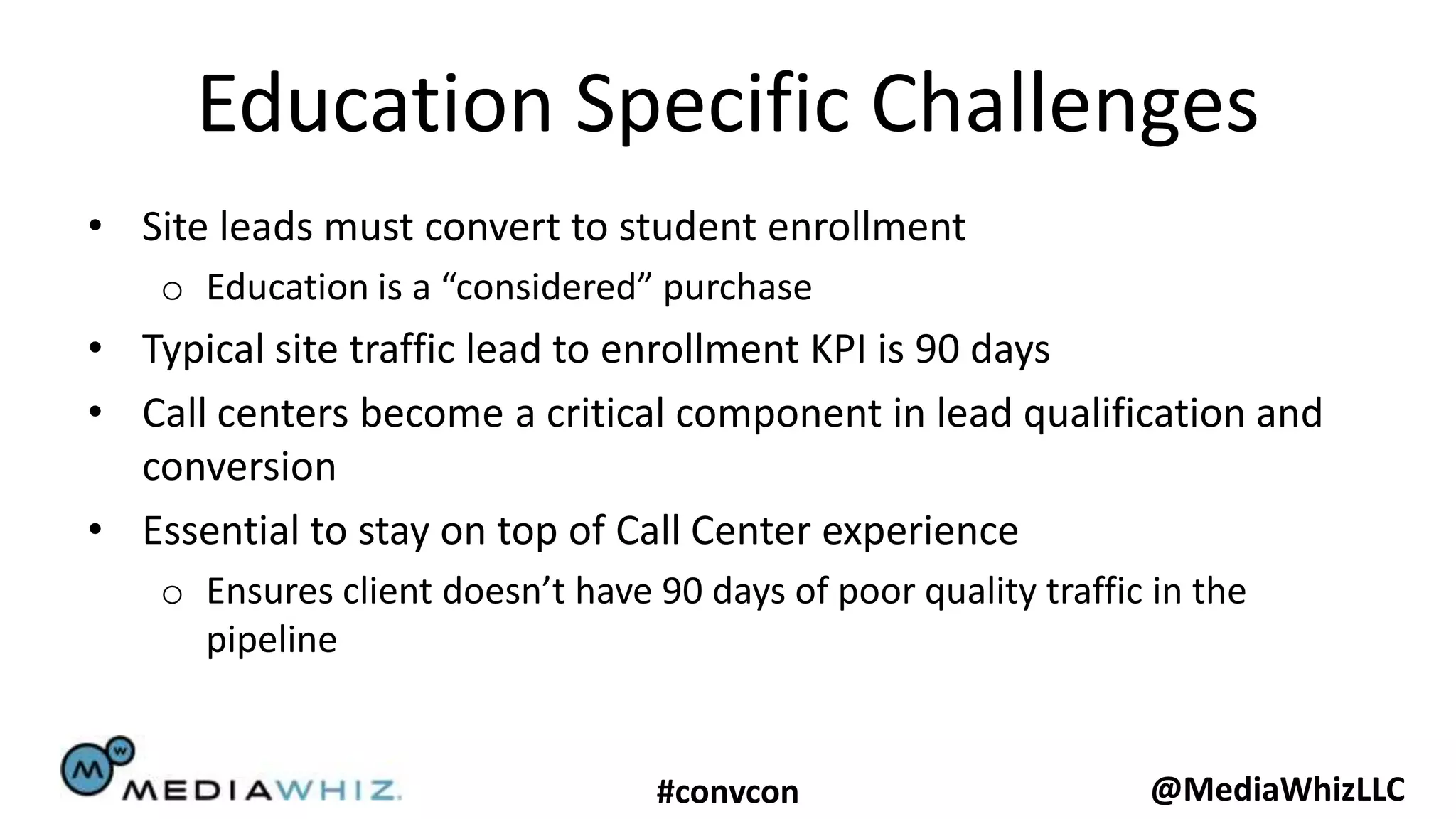 Education Specific Challenges
• Site leads must convert to student enrollment
    o Education is a “considered” purchase
• Typical site traffic lead to enrollment KPI is 90 days
• Call centers become a critical component in lead qualification and
  conversion
• Essential to stay on top of Call Center experience
    o Ensures client doesn’t have 90 days of poor quality traffic in the
      pipeline


                                   #convcon                      @MediaWhizLLC
 
