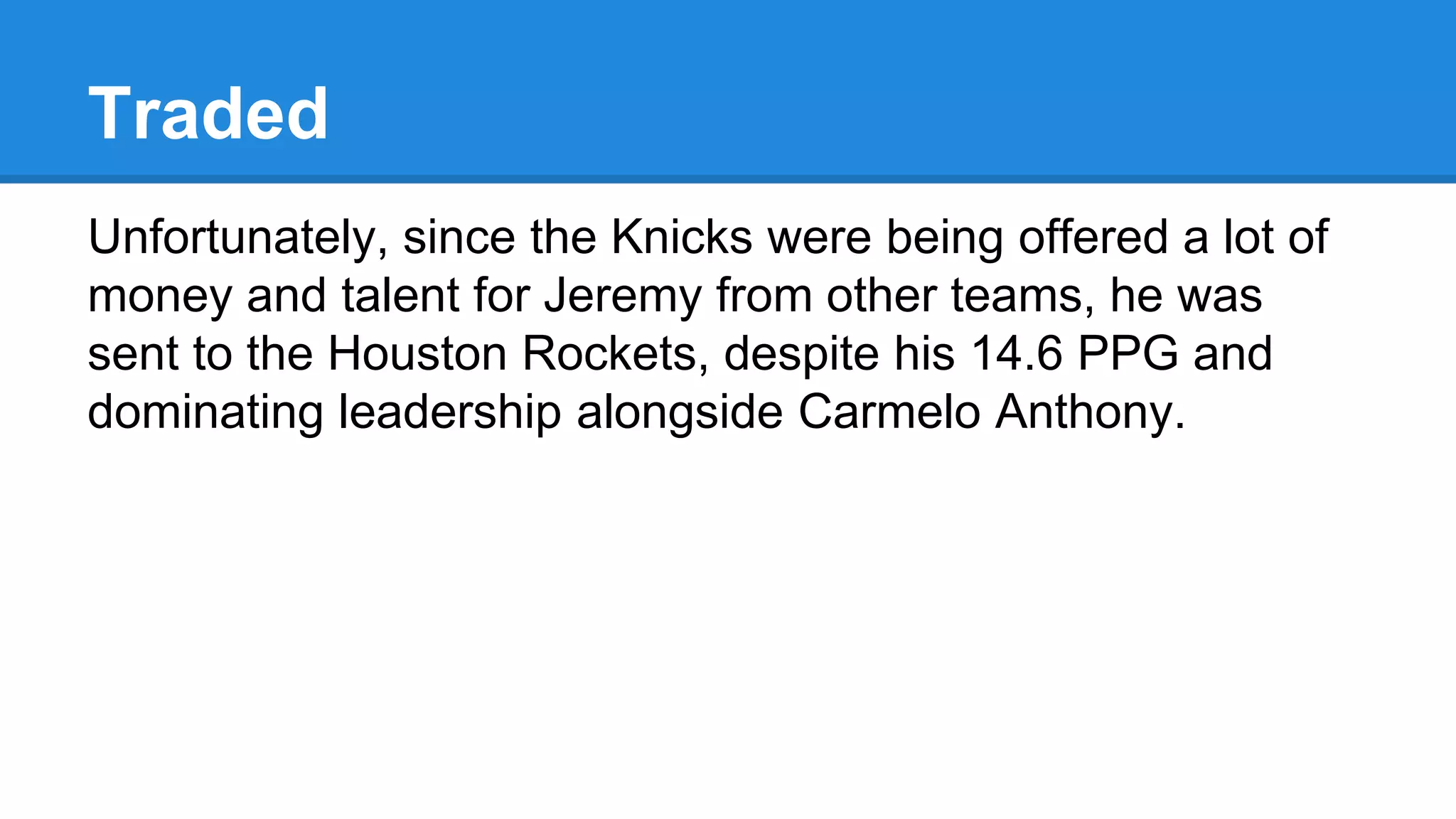 Traded
Unfortunately, since the Knicks were being offered a lot of
money and talent for Jeremy from other teams, he was
sent to the Houston Rockets, despite his 14.6 PPG and
dominating leadership alongside Carmelo Anthony.
 