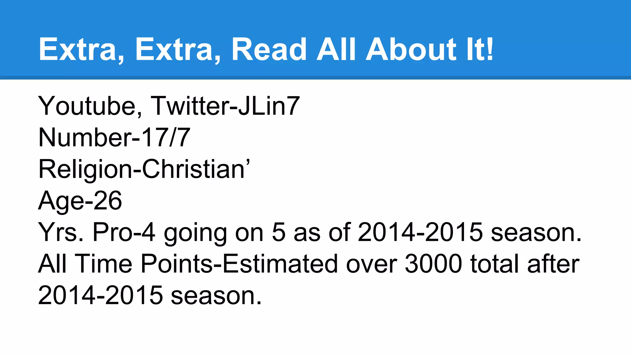 Extra, Extra, Read All About It!
Youtube, Twitter-JLin7
Number-17/7
Religion-Christian’
Age-26
Yrs. Pro-4 going on 5 as of 2014-2015 season.
All Time Points-Estimated over 3000 total after
2014-2015 season.
 