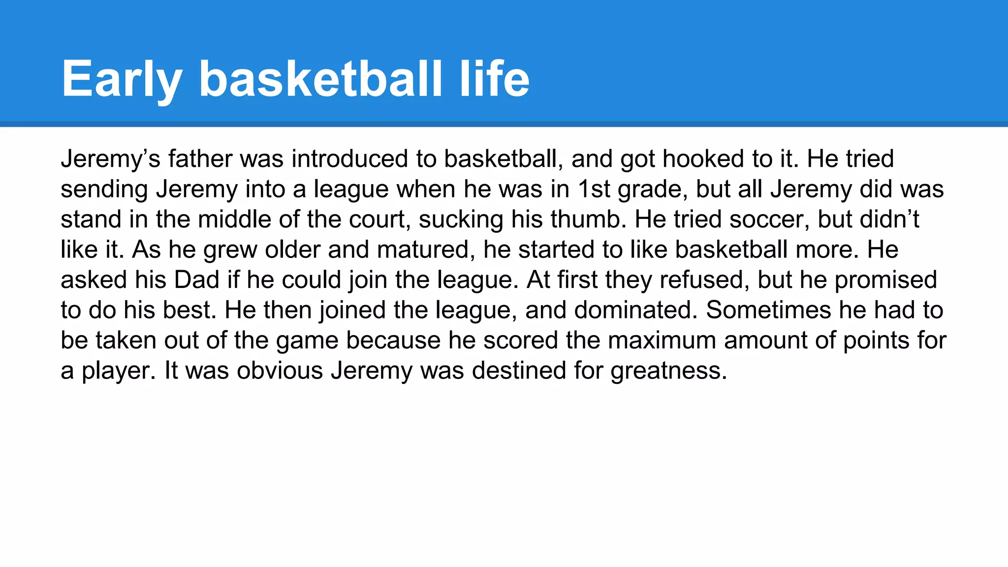 Early basketball life
Jeremy’s father was introduced to basketball, and got hooked to it. He tried
sending Jeremy into a league when he was in 1st grade, but all Jeremy did was
stand in the middle of the court, sucking his thumb. He tried soccer, but didn’t
like it. As he grew older and matured, he started to like basketball more. He
asked his Dad if he could join the league. At first they refused, but he promised
to do his best. He then joined the league, and dominated. Sometimes he had to
be taken out of the game because he scored the maximum amount of points for
a player. It was obvious Jeremy was destined for greatness.
 
