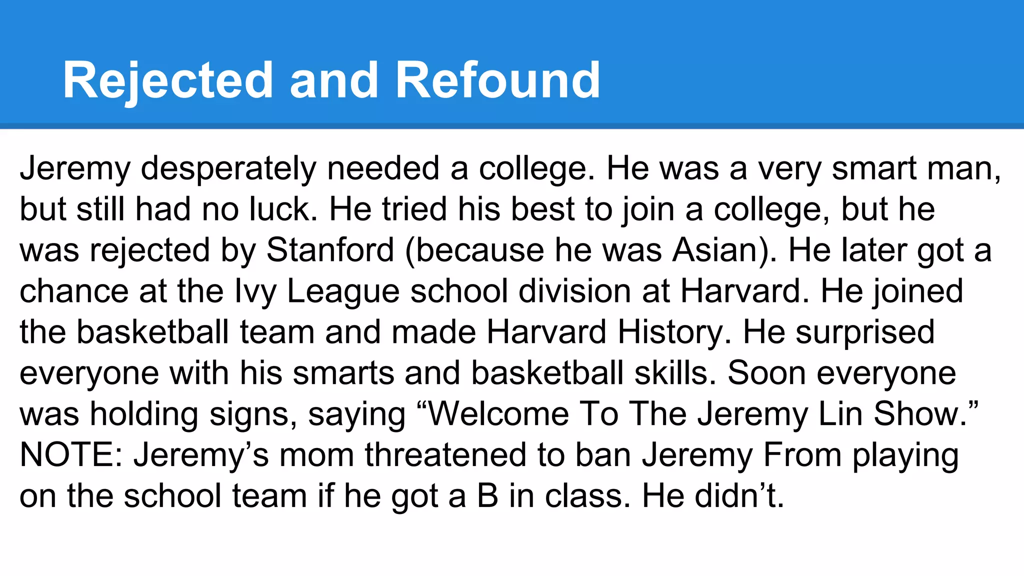 Rejected and Refound
Jeremy desperately needed a college. He was a very smart man,
but still had no luck. He tried his best to join a college, but he
was rejected by Stanford (because he was Asian). He later got a
chance at the Ivy League school division at Harvard. He joined
the basketball team and made Harvard History. He surprised
everyone with his smarts and basketball skills. Soon everyone
was holding signs, saying “Welcome To The Jeremy Lin Show.”
NOTE: Jeremy’s mom threatened to ban Jeremy From playing
on the school team if he got a B in class. He didn’t.
 
