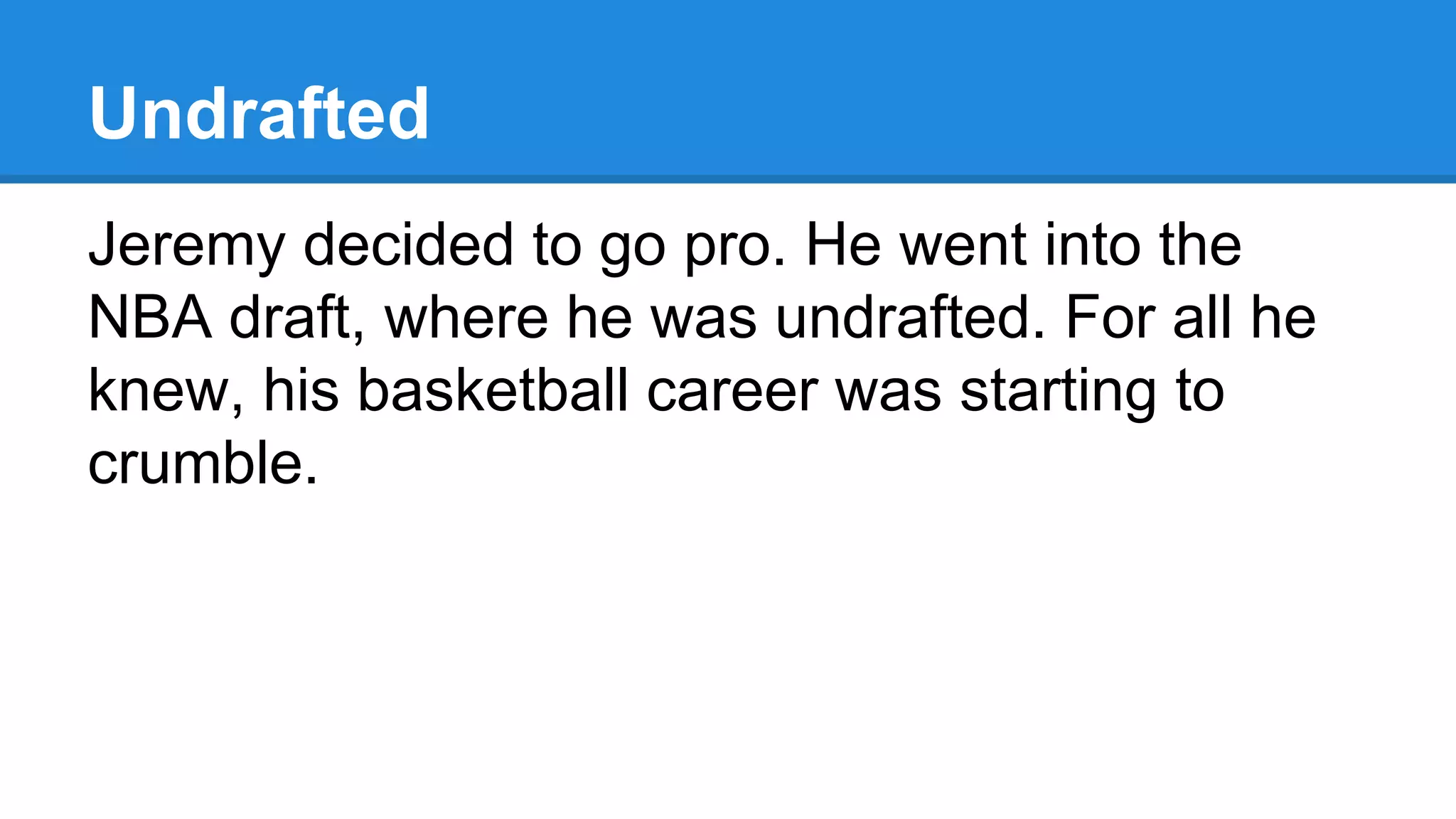 Undrafted
Jeremy decided to go pro. He went into the
NBA draft, where he was undrafted. For all he
knew, his basketball career was starting to
crumble.
 
