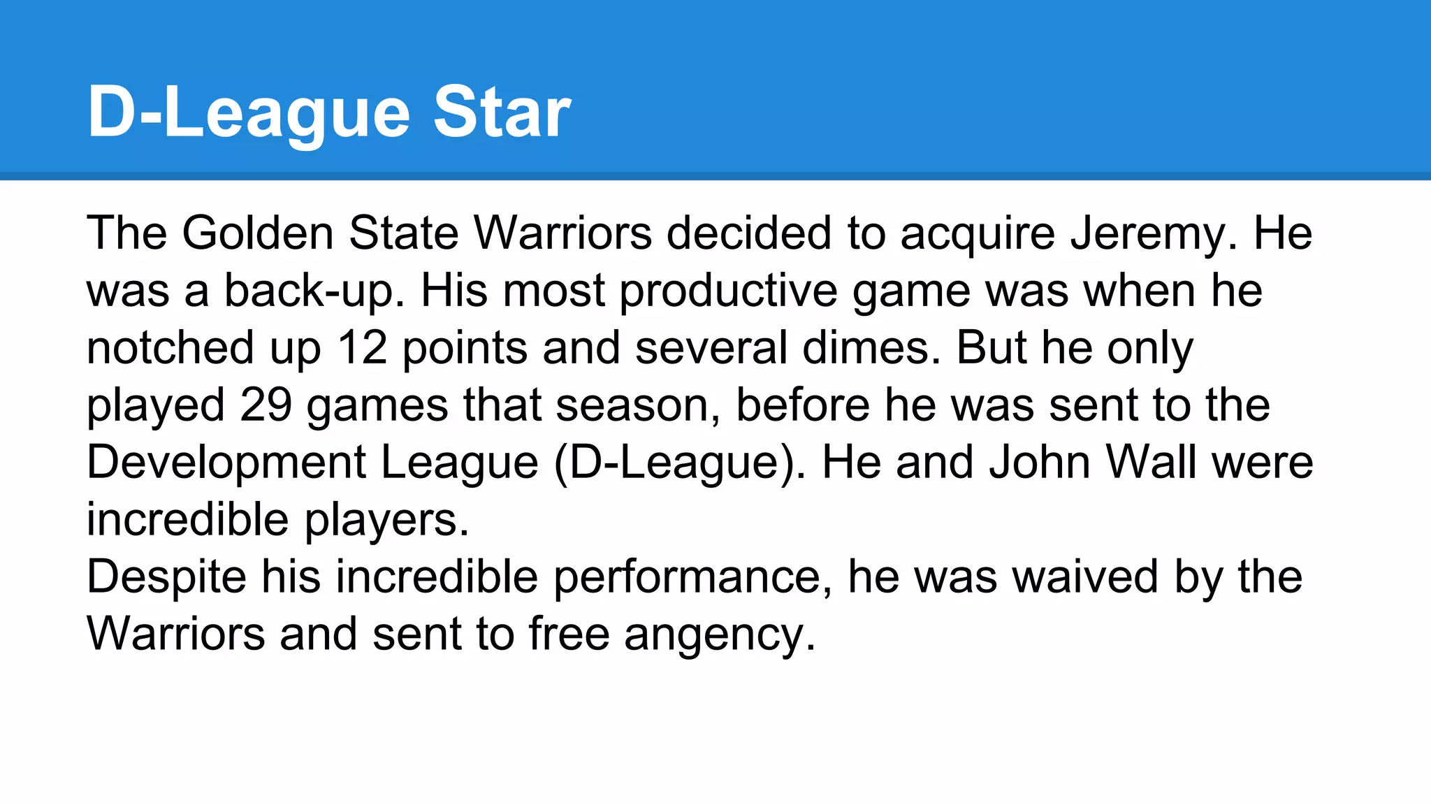 D-League Star
The Golden State Warriors decided to acquire Jeremy. He
was a back-up. His most productive game was when he
notched up 12 points and several dimes. But he only
played 29 games that season, before he was sent to the
Development League (D-League). He and John Wall were
incredible players.
Despite his incredible performance, he was waived by the
Warriors and sent to free angency.
 