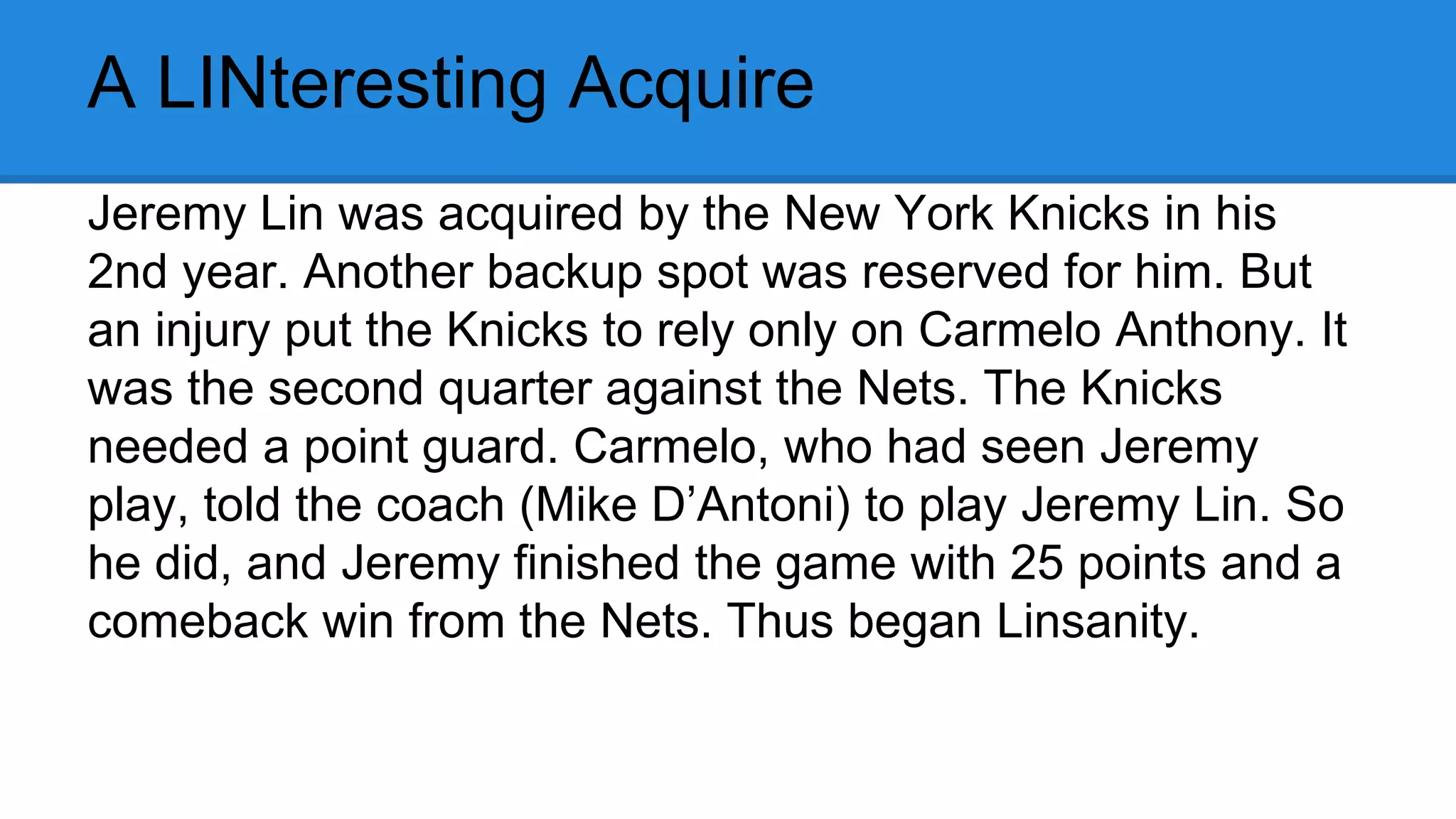 A LINteresting Acquire
Jeremy Lin was acquired by the New York Knicks in his
2nd year. Another backup spot was reserved for him. But
an injury put the Knicks to rely only on Carmelo Anthony. It
was the second quarter against the Nets. The Knicks
needed a point guard. Carmelo, who had seen Jeremy
play, told the coach (Mike D’Antoni) to play Jeremy Lin. So
he did, and Jeremy finished the game with 25 points and a
comeback win from the Nets. Thus began Linsanity.
 