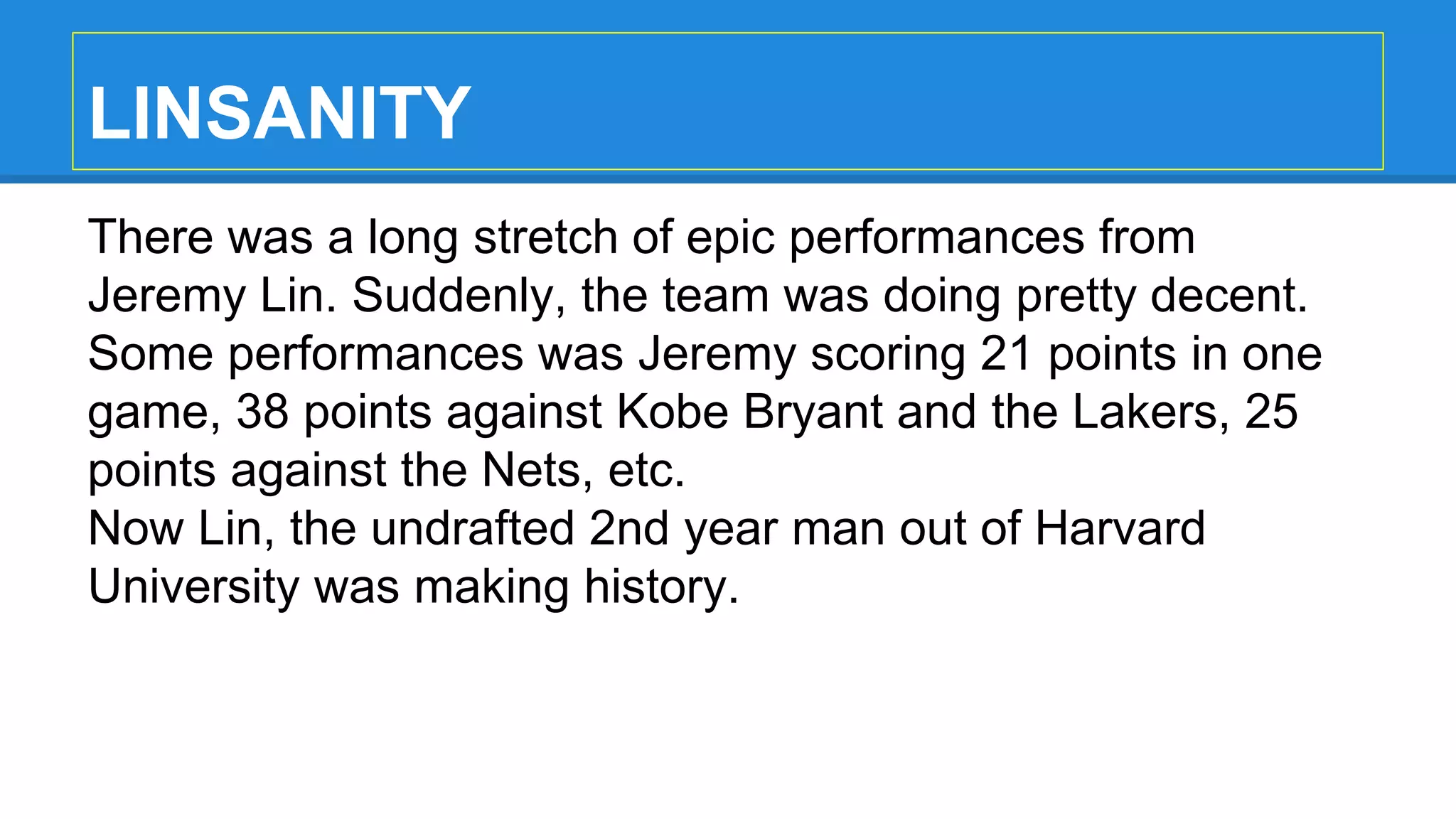 LINSANITY
There was a long stretch of epic performances from
Jeremy Lin. Suddenly, the team was doing pretty decent.
Some performances was Jeremy scoring 21 points in one
game, 38 points against Kobe Bryant and the Lakers, 25
points against the Nets, etc.
Now Lin, the undrafted 2nd year man out of Harvard
University was making history.
 