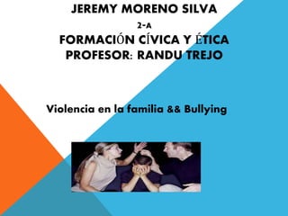 JEREMY MORENO SILVA 
2-A 
FORMACIÓN CÍVICA Y ÉTICA 
PROFESOR: RANDU TREJO 
Violencia en la familia && Bullying 
 