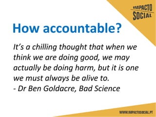 How accountable?
It’s a chilling thought that when we
think we are doing good, we may
actually be doing harm, but it is one
we must always be alive to.
- Dr Ben Goldacre, Bad Science
 
