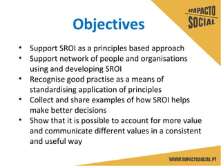 • Support SROI as a principles based approach
• Support network of people and organisations
using and developing SROI
• Recognise good practise as a means of
standardising application of principles
• Collect and share examples of how SROI helps
make better decisions
• Show that it is possible to account for more value
and communicate different values in a consistent
and useful way
Objectives
 
