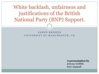 J A M E S R H O D E S
U N I V E R S I T Y O F M A N C H E S T E R , U K
White backlash, unfairness and
justifications of the British
National Party (BNP) Support.
A presentation by
Jeremy Griffith
Pere Aspinall
 