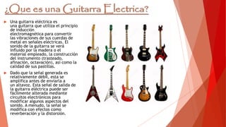  Una guitarra eléctrica es
una guitarra que utiliza el principio
de inducción
electromagnética para convertir
las vibraciones de sus cuerdas de
metal en señales eléctricas. El
sonido de la guitarra se verá
influido por la madera o el
material empleado, la construcción
del instrumento (trasteado,
afinación, octavación), así como la
calidad de sus pastillas.
 Dado que la señal generada es
relativamente débil, esta se
amplifica antes de enviarla a
un altavoz. Esta señal de salida de
la guitarra eléctrica puede ser
fácilmente alterada mediante
circuitos electrónicos para
modificar algunos aspectos del
sonido. A menudo, la señal se
modifica con efectos como
reverberación y la distorsión.
 