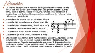  Las cuerdas de la guitarra se nombran de abajo hacia arriba —desde las más
agudas a las más graves— con números ordinales: primera cuerda o cuerda
prima, segunda cuerda, tercera cuerda, etc. También se las conoce con el
nombre de su nota de afinación, como se hace también en los violines, violas,
violonchelos y contrabajos:
 La cuerda mi (la primera cuerda, afinada en el mi4)
 La cuerda si (la segunda cuerda, afinada en el si3).
 La cuerda sol (la tercera cuerda, afinada en el sol3).
 La cuerda re (la cuarta cuerda, afinada en el re3).
 La cuerda la (la quinta cuerda, afinada en el la2).
 La cuerda mi (la sexta cuerda, afinada en el mi2).
 Esta afinación es la normal, pero muchas veces se usan otras. Algunas de las más
comunes son: · Todas las cuerdas bajadas un semitono. · Todas las cuerdas
bajadas un tono. · Todas las cuerdas bajadas dos tonos. · D Dropped: afinación
común, pero con la 6ª cuerda bajada un tono. · C Dropped: afinación bajada un
tono, pero con la 6ª cuerda bajada dos tonos con respecto a la afinación común
 